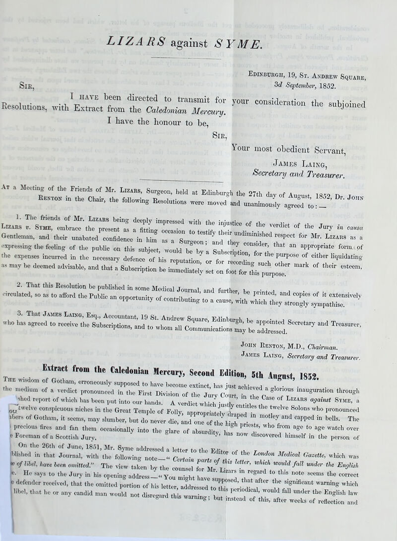 LIZARS against SYME. SlE, Edinburgh, 19, St. Andrew Square, 3d September, 1852. _ ^ have been directed to transmit for your considers firm c, i • • n Resolutions, noth. Extract from the Caledonian Mercury. U JOinec I have the honour to be, SlE, 1 our most obedient Servant, James Laing, Secretary and Treasurer. At a Meeting of the Friends of Mr. Ltzars, Surgeon, held at Edinburgh the 27th day of August 185. D 1 Renton in the Chair, the following Resolutions were moved and unanimous^ L - LJS rsjss rjt venuct °{* j- - — Gentleman, and their unabated confidence in him as a Suroc . J ^ lmimshed respect for Mr- Lizars as a expressing the feeling of the public on this subject, would be lT ’ C°nSlder’ that an appropriate form., of the expenses incurred in the necessary defence of his reputation7 or f ^ T’ ^ ^ PUrp°S<3 °f either ^“dating “ may be deemed adviSaUe’ and that a Subscription be immediate^ set on ^ ^ ^ wbo i“ “ -*• «**nd»—» John Renton, M.D., Chairman. James Latng, Secretary and Treasurer. Extract from the Calcdouiau Mercury, Second Edition, 5th Angnst, 1852 The wisdom of Gotham, erroneously supposed to have become extinct has just aol • , , the medium of a verdict pronounced in the First Division of the Jury cLt in Te C § fT inaUgm'ati°n thr0USh shed report of which has been put into our hands. A verdirt wl,u/ • tl ’ • , CaSC °f Lizars against Syme, a 0LJwelve conspicuous niches in the Great Temple of Folly, appropriately S°lonSwho Pronounced ibers of Gotham, it seems, may slumber, but do never die, and one of the h‘ l “ “ 7 a’ld Capped in beUs- The 1 pred0us fires and fon them occasionally into the glare of absurdity W ag<? t0 &ge Wat°h 0Ver e Foreman of a Scottish Jury.  a now Covered himself in the person of 2“; 117 ^ zj: “tc of *he <*—1 -«»™ - of !M, W. l„n 1.” The view bj CCC ”‘f E^‘ e. He says to the Jury in his opening address ‘‘Yo teJi 'S ”* regai'd ‘° ** n°te seems ** correct c defender received, that the omitted p^tiW ^ T n *** «, .w w. -y—_ - «a ::