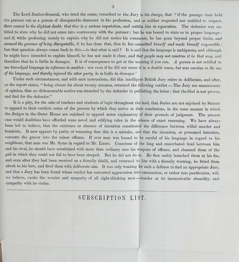 3 The Lord Justice-General, who tried the cause, remarked to the Jury in his charge, that “ if the passage does hold the pursuer out as a person of disreputable character in his profession, and as neither respected nor entitled to respect, ihere cannot be the slightest doubt, that that is a serious imputation, and entitles him to reparation. The defender was en- titled to state why he did not enter into controversy with the pursuer; but he was bound to state so in proper language ; and if, while professing merely to explain why he did not notice his comments, he has gone beyond proper limits, and accused the pursuer of being disreputable, if he has done that, then he has committed himself and made himself responsible ; but that question always comes back to this—is that what is said ? It is said that the language is ambiguous, and although he might have intended to explain himself, he has not made it clear, and that people may not construe it in that way, and therefore that he is liable in damages. It is of consequence to get at the meaning if you can. A person is not entitled to use tico-edged language in reference to another; nor even if he did not mean it in a double sense, but was careless in the use of his language, and thereby injured the other party, he is liable in damages.” Under such circumstances, and with such instructions, did this intelligent British Jury retire to deliberate, and after, as the report states, “ being absent for about twenty minutes, returned the following verdict — The Jury are unanimously of opinion, that no dishonourable motive was intended by the defender in publishing the letter; that the libel is not proven, and find for the defender.” It is a pity, for the sake of teachers and students of logic throughout the land, that Juries are not enjoined by Statute to append to them verdicts notes of the process by which they arrive at their conclusions, in the same manner in which the Judges in the Outer House are enjoined to append notes explanatory of their grounds of judgment. The present ease would doubtless have afforded some novel and edifying rules in the science of exact reasoning. We have always been led to believe, that the existence or absence of intention constituted the difference between wilful murder and homicide. It now appears by parity of reasoning that this is a mistake, and that the intention, or presumed intention, converts the graver into the minor offence. If ever man was bound to be careful of his language in regard to his neighbour, that man was Mr. Syme in regard to Mr. Lizars. Conscious of the long and exacerbated feud between him and his rival, he should have scrutinized with more than ordinary care his weapons of offence, and cleansed them of the gall in which they could not fail to have been steeped. But he did not do so. He first rashly launched them at his foe, and even after they had been received on a friendly shield, and returned to him with a friendly warning, he fitted them afresh to his bow, and fired them with deliberate aim. It was only wanting for such a defence to find an appropriate Jury, and that a Jury has been found whose verdict has converted aggravation into extenuation, or rather into justification, will, we believe, excite the wonder and sympathy of all right-thinking men—wonder at its inconceivable absurdity, 'and sympathy with its victim. SUBSCRIPTION LIST.