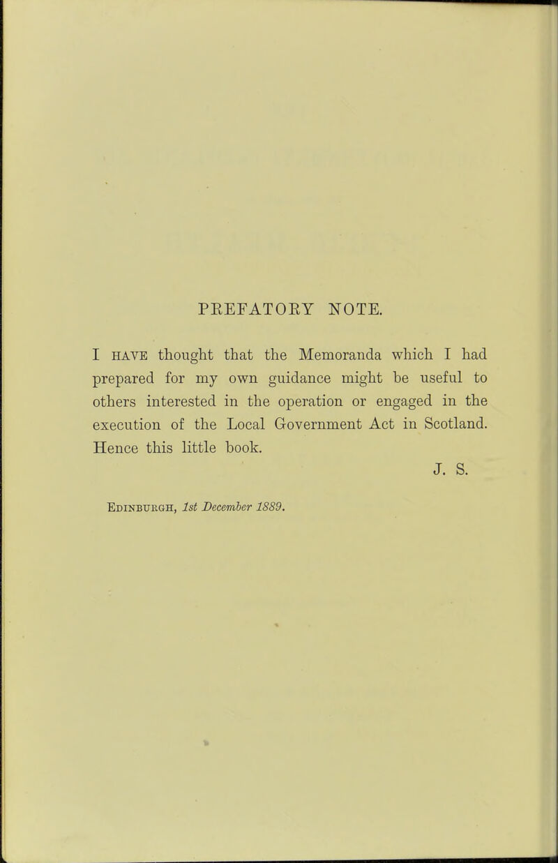PEEFATOEY NOTE. I HAVE thought that the Memoranda which I had prepared for my own guidance might be useful to others interested in the operation or engaged in the execution of the Local Government Act in Scotland. Hence this little book. J. S. Edinburgh, 1st December 1889.