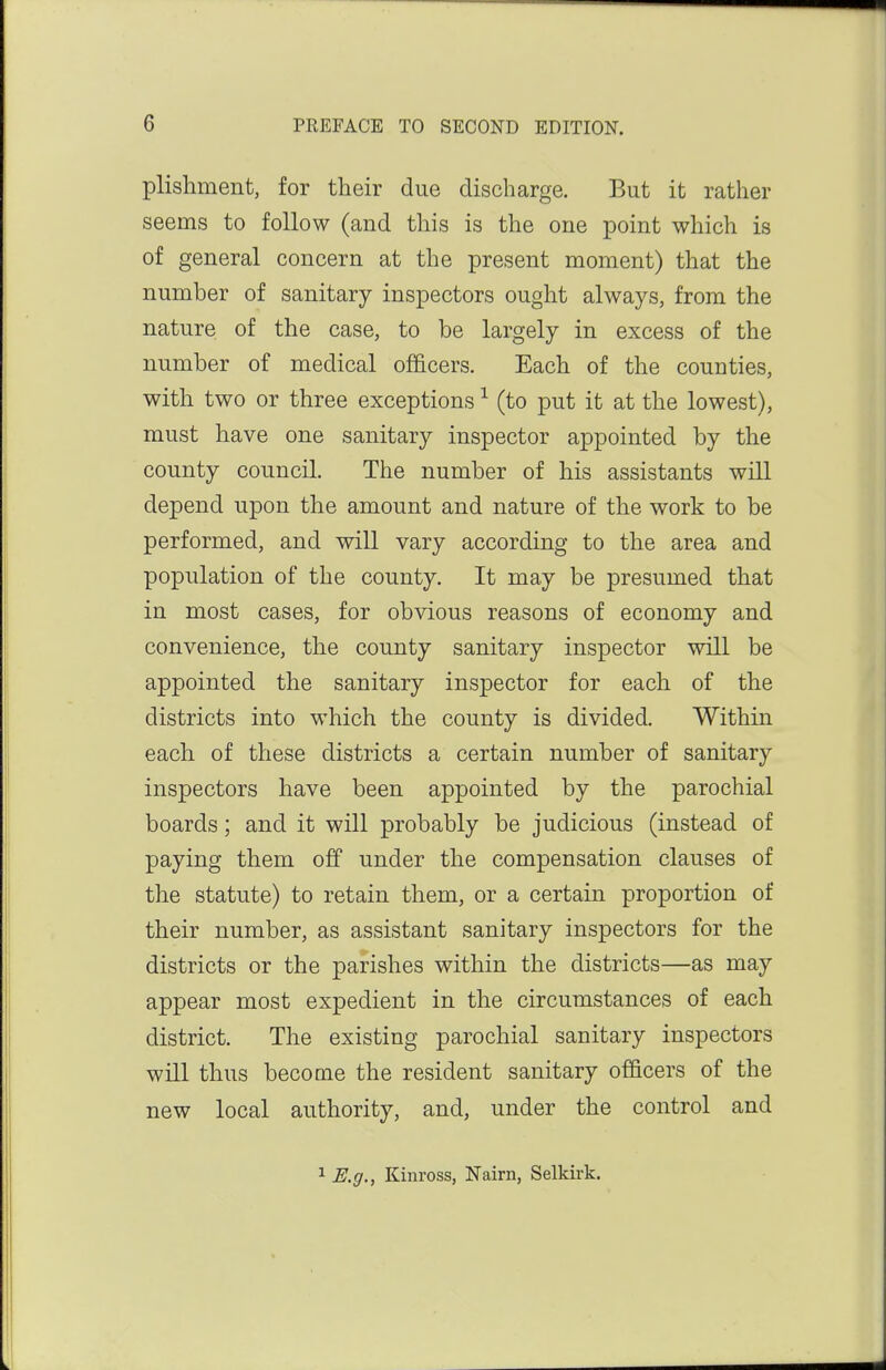 plishment, for tlieir due discbarge. But it rather seems to follow (and this is the one point which is of general concern at the present moment) that the number of sanitary inspectors ought always, from the nature of the case, to be largely in excess of the number of medical officers. Each of the counties, with two or three exceptions ^ (to put it at the lowest), must have one sanitary inspector appointed by the county council. The number of his assistants will depend upon the amount and nature of the work to be performed, and will vary according to the area and population of the county. It may be presumed that in most cases, for obvious reasons of economy and convenience, the county sanitary inspector will be appointed the sanitary inspector for each of the districts into which the county is divided. Within each of these districts a certain number of sanitary inspectors have been appointed by the parochial boards; and it will probably be judicious (instead of paying them off under the compensation clauses of the statute) to retain them, or a certain proportion of their number, as assistant sanitary inspectors for the districts or the parishes within the districts—as may appear most expedient in the circumstances of each district. The existing parochial sanitary inspectors will thus become the resident sanitary officers of the new local authority, and, under the control and 1 E.g., Kinross, Nairn, Selkirk,