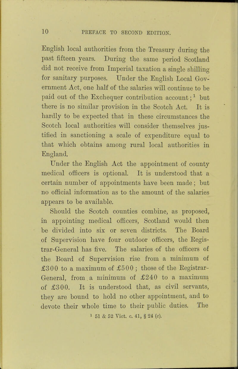 English local authorities from the Treasury during the past fifteen years. During the same period Scotland did not receive from Imperial taxation a single shilling for sanitary purposes. Under the English Local Gov- ernment Act, one half of the salaries will continue to be paid out of the Exchequer contribution account; ^ but there is no similar provision in the Scotch Act. It is hardly to be expected that in these circumstances the Scotch local authorities will consider themselves jus- tified in sanctioning a scale of expenditure equal to that which obtains among rural local authorities in England. Under the English Act the appointment of county medical officers is optional. It is understood that a certain number of appointments have been made; but no official information as to the amount of the salaries appears to be available. Should the Scotch counties combine, as proposed, in appointing medical officers, Scotland would then be divided into six or seven districts. The Board of Supervision have four outdoor officers, the Eegis- trar-General has five. The salaries of the officers of the Board of Supervision rise from a minimum of £300 to a maximum of £500 ; those of the Eegistrar- General, from.a minimum of £240 to a maximuni of £300. It is understood that, as civil servants, they are bound to hold no other appointment, and to devote their whole time to their public duties. The