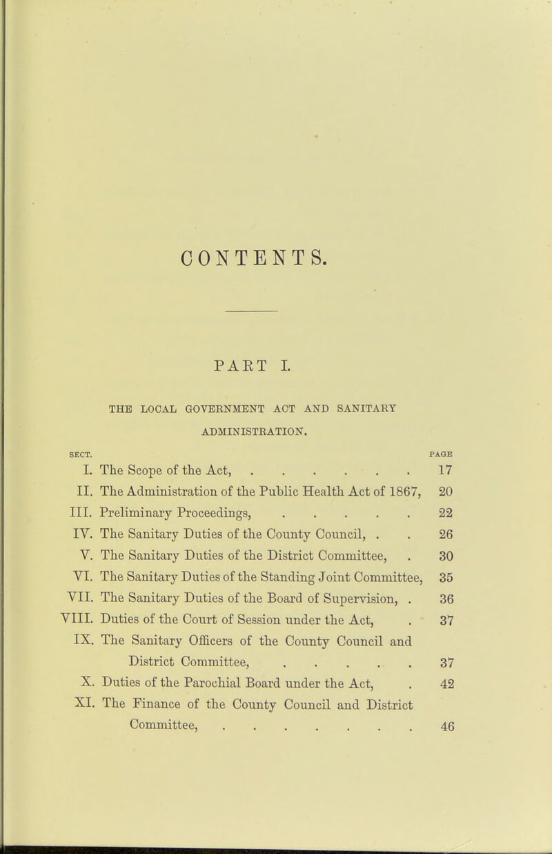 CONTENTS. PAET I. THE LOCAL GOVERNMENT ACT AND SANITARY ADMINISTRATION. SECT. PAGE I, The Scope of the Act, 17 II. The Administration of the Public Health Act of 1867, 20 III. Preliminary Proceedings, 22 IV. The Sanitary Duties of the County Council, . . 26 V. The Sanitary Duties of the District Committee, . 30 VI. The Sanitary Duties of the Standing Joint Committee, 35 VII. The Sanitary Duties of the Board of Supervision, . 36 VIII. Duties of the Court of Session under the Act, . 37 IX. The Sanitary OflSicers of the County Council and District Committee, 37 X. Duties of the Parochial Board under the Act, . 42 XI. The Finance of the County Council and District Committee, 46