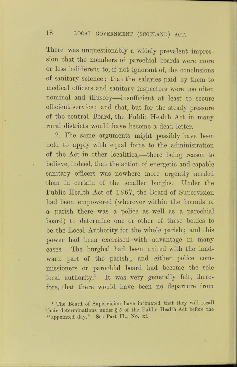 There was unquestionably a widely prevalent impres- sion that the members of parochial boards were more or less indifferent to, if not ignorant of, the conclusions of sanitary science; that the salaries paid by them to medical officers and sanitary inspectors were too often nominal and illusory—insufficient at least to secure efficient service; and that, but for the steady pressure of the central Board, the Public Health Act in many rural districts would have become a dead letter. 2. The same arguments might possibly have been held to apply with equal force to the administration of the Act in other localities,—there being reason to believe, indeed, that the action of energetic and capable sanitary officers was nowhere more urgently needed than in certain of the smaller burghs. Under the Public Health Act of 1867, the Board of Supervision had been empowered (wherever within the bounds of a parish there was a police as well as a parochial board) to determine one or other of these bodies to be the Local Authority for the whole parish; and this power had been exercised with advantage in many cases. The burghal had been united with the land- ward part of the parish; and either police com- missioners or parochial board had become the sole local authority.^ It was very generally felt, there- fore, that there would have been no departure from 1 The Board of Supervision have intimated that they will recall their determinations under § 5 of the Public Health Act before the appointed day. See Part II., No. xi.