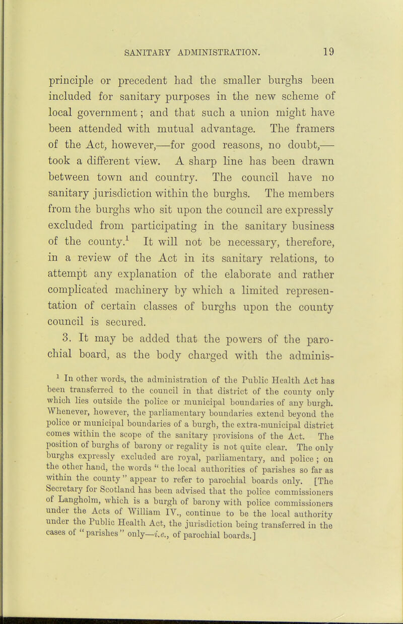 principle or precedent had the smaller burghs been included for sanitary purposes in the new scheme of local government; and that such a union might have been attended with mutual advantage. The framers of the Act, however,—for good reasons, no doubt,— took a different view. A sharp line has been drawn between town and country. The council have no sanitary jurisdiction within the burghs. The members from the burghs who sit upon the council are expressly excluded from participating in the sanitary business of the county.^ It will not be necessary, therefore, in a review of the Act in its sanitary relations, to attempt any explanation of the elaborate and rather complicated machinery by which a limited represen- tation of certain classes of burghs upon the county council is secured. 3. It may be added that the powers of the paro- chial board, as the body charged with the adminis- 1 In other words, the administration of the Public Health Act has been transferred to the council in that distiict of the county only which lies outside the police or municipal boundaries of any burgh. Whenever, however, the parliamentary boundaries extend beyond the police or municipal boundaries of a burgh, the extra-municipal district comes within the scope of the sanitary provisions of the Act. The position of burghs of barony or regality is not quite clear. The only burghs expressly excluded are royal, parliamentary, and police ; on the other hand, the words  the local authorities of parishes so far as within the county  appear to refer to parochial boards only. [The Secretary for Scotland has been advised that the police commissioners of Langholm, which is a burgh of barony with police commissioners under the Acts of William IV., continue to be the local authority under the Public Health Act, the jurisdiction being transferred in the cases of parishes only—i.e., of parochial boards.]