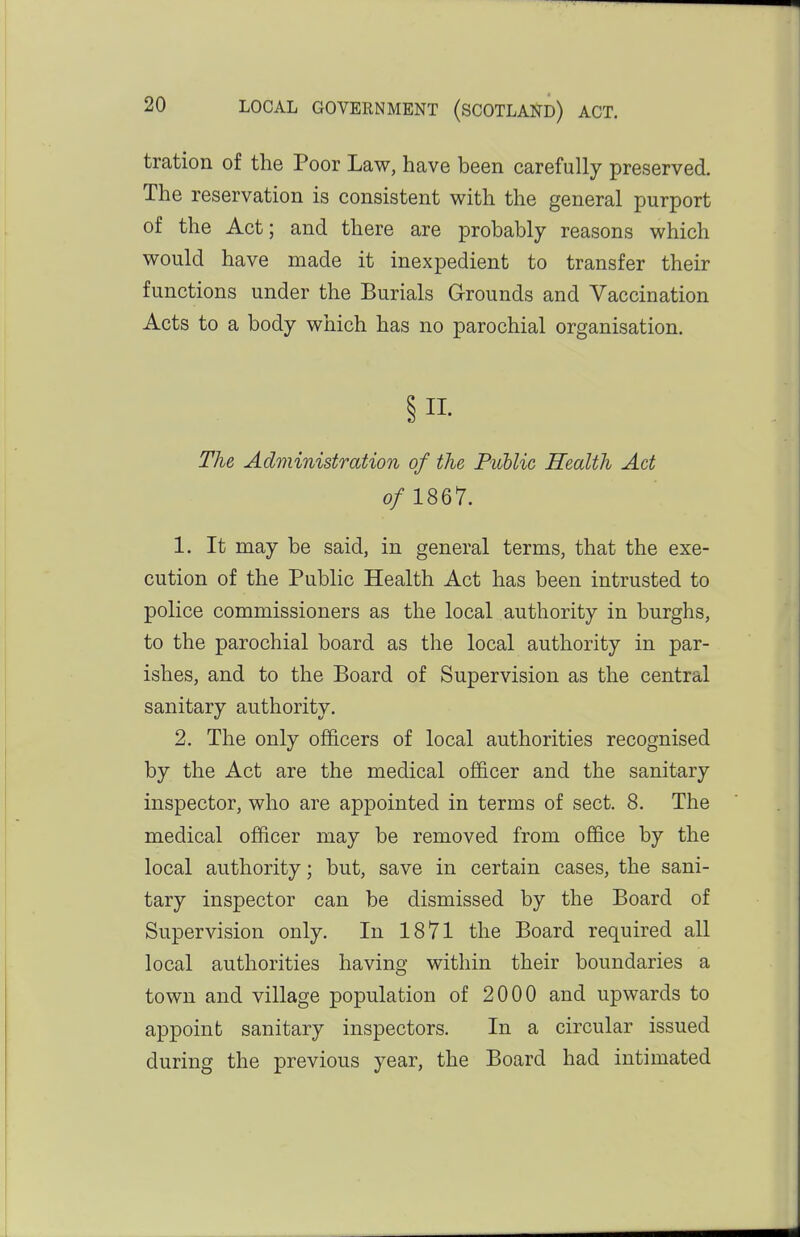 tration of the Poor Law, have been carefully preserved. The reservation is consistent with the general purport of the Act; and there are probably reasons which would have made it inexpedient to transfer their functions under the Burials Grounds and Vaccination Acts to a body which has no parochial organisation. §11- The Administration of the Puhlic Health Act 0/ 1867. 1. It may be said, in general terms, that the exe- cution of the Public Health Act has been intrusted to police commissioners as the local authority in burghs, to the parochial board as the local authority in par- ishes, and to the Board of Supervision as the central sanitary authority. 2. The only officers of local authorities recognised by the Act are the medical officer and the sanitary inspector, who are appointed in terms of sect. 8. The medical officer may be removed from ofiBce by the local authority; but, save in certain cases, the sani- tary inspector can be dismissed by the Board of Supervision only. In 1871 the Board required all local authorities having within their boundaries a town and village population of 2000 and upwards to appoint sanitary inspectors. In a circular issued during the previous year, the Board had intimated