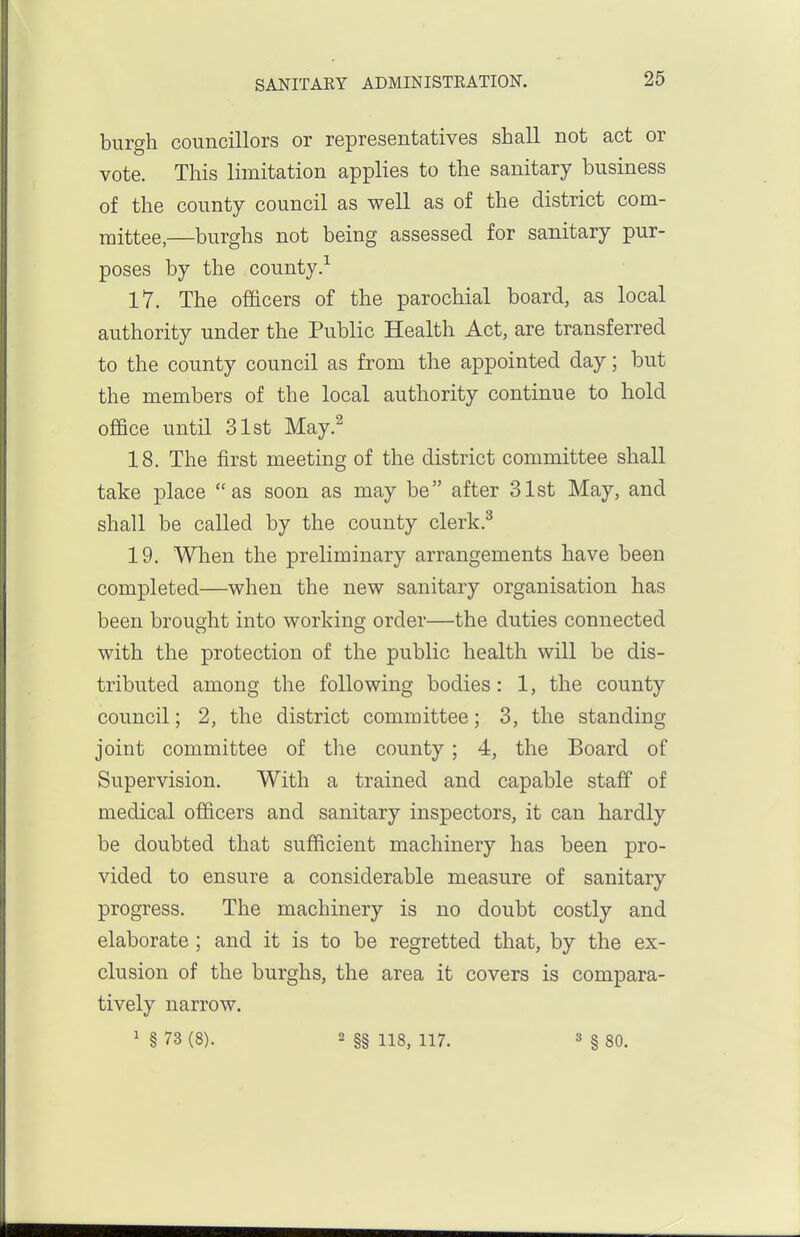 burgh councillors or representatives shall not act or vote. This limitation applies to the sanitary business of the county council as well as of the district com- mittee,—burghs not being assessed for sanitary pur- poses by the county.-'^ 17. The officers of the parochial board, as local authority under the Public Health Act, are transferred to the county council as from the appointed day; but the members of the local authority continue to hold office until 31st May.^ 18. The first meeting of the district committee shall take place as soon as may be after 31st May, and shall be called by the county clerk.^ 19. When the preliminary arrangements have been completed—when the new sanitary organisation has been brought into working order—the duties connected with the protection of the public health will be dis- tributed among the following bodies: 1, the county council; 2, the district committee; 3, the standing joint committee of the county; 4, the Board of Supervision. With a trained and capable staff of medical officers and sanitary inspectors, it can hardly be doubted that sufficient machinery has been pro- vided to ensure a considerable measure of sanitary progress. The machinery is no doubt costly and elaborate; and it is to be regretted that, by the ex- clusion of the burghs, the area it covers is compara- tively narrow. ' § 73 (8). 2 §§ 118, 117. 3 § 80.