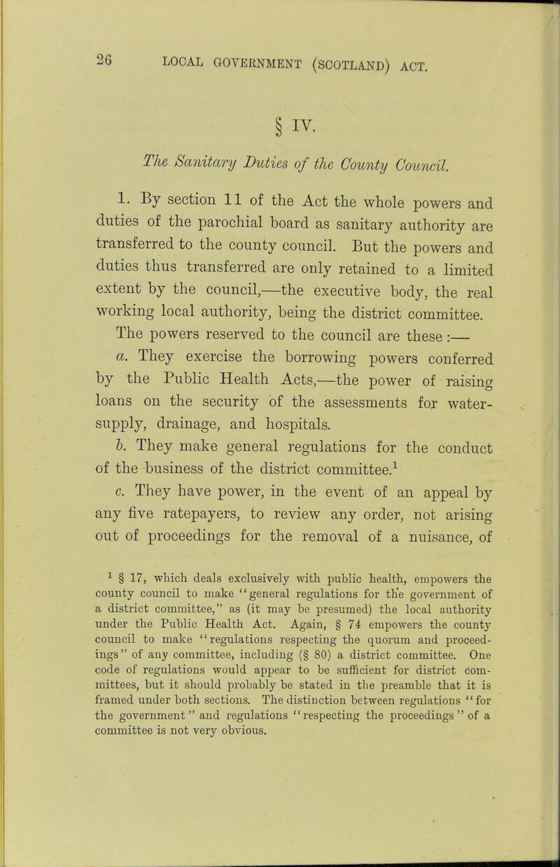 § IV. The Sanitary Duties of the County Council. 1. By section 11 of the Act the whole powers and duties of the parochial board as sanitary authority are transferred to the county council. But the powers and duties thus transferred are only retained to a limited extent by the council,—the executive body, the real working local authority, being the district committee. The powers reserved to the council are these:— a. They exercise the borrowing powers conferred by the Public Health Acts,—the power of raising loans on the security of the assessments for water- supply, drainage, and hospitals. &. They make general regulations for the conduct of the business of the district committee.-^ c. They have power, in the event of an appeal by any five ratepayers, to review any order, not arising out of proceedings for the removal of a nuisance, of ^ § 17, wliich. deals exclusively with public health, empowers the county council to make general regulations for the government of a district committee, as (it may be presumed) the local authority under the Public Health Act. Again, § 74 empowers the county council to make regulations respecting the quorum and proceed- ings of any committee, including (§ 80) a district committee. One code of regulations would appear to be sufficient for district com- mittees, but it should probably be stated in tlie preamble that it is framed under both sections. The distinction between regulations for the government and regulations respecting the proceedings  of a committee is not very obvious.