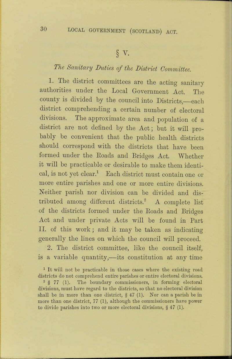 § V- The Sanitary Duties of the District Committee. 1. The district committees are the acting sanitary authorities under the Local Government Act. The county is divided by the council into Districts,—each district comprehending a certain number of electoral divisions. The approximate area and population of a district are not defined by the Act; but it will pro- bably be convenient that the public health districts should correspond with the districts that have been formed under the Eoads and Bridges Act. Whether it will be practicable or desirable to make them identi- cal, is not yet clear.-^ Each district must contain one or more entire parishes and one or more entire divisions. Neither parish nor division can be divided and dis- tributed among different districts.^ A complete list of the districts formed under the Eoads and Bridges Act and under private Acts will be found in Part 11. of this work; and it may be taken as indicating generally the lines on which the council will proceed. 2. The district committee, like the council itself, is a variable quantity,—its constitution at any time ^ It will not be practicable in those cases where the existing road districts do not comprehend entire parishes or entire electoral divisions. ^ § 77 (1). The boundary commissioners, in forming electoral divisions, must have regard to the districts, so that no electoral division shall be in more than one district, § 47 (1). Nor can a parish be in more than one district, 77 (1), although the commissioners have power