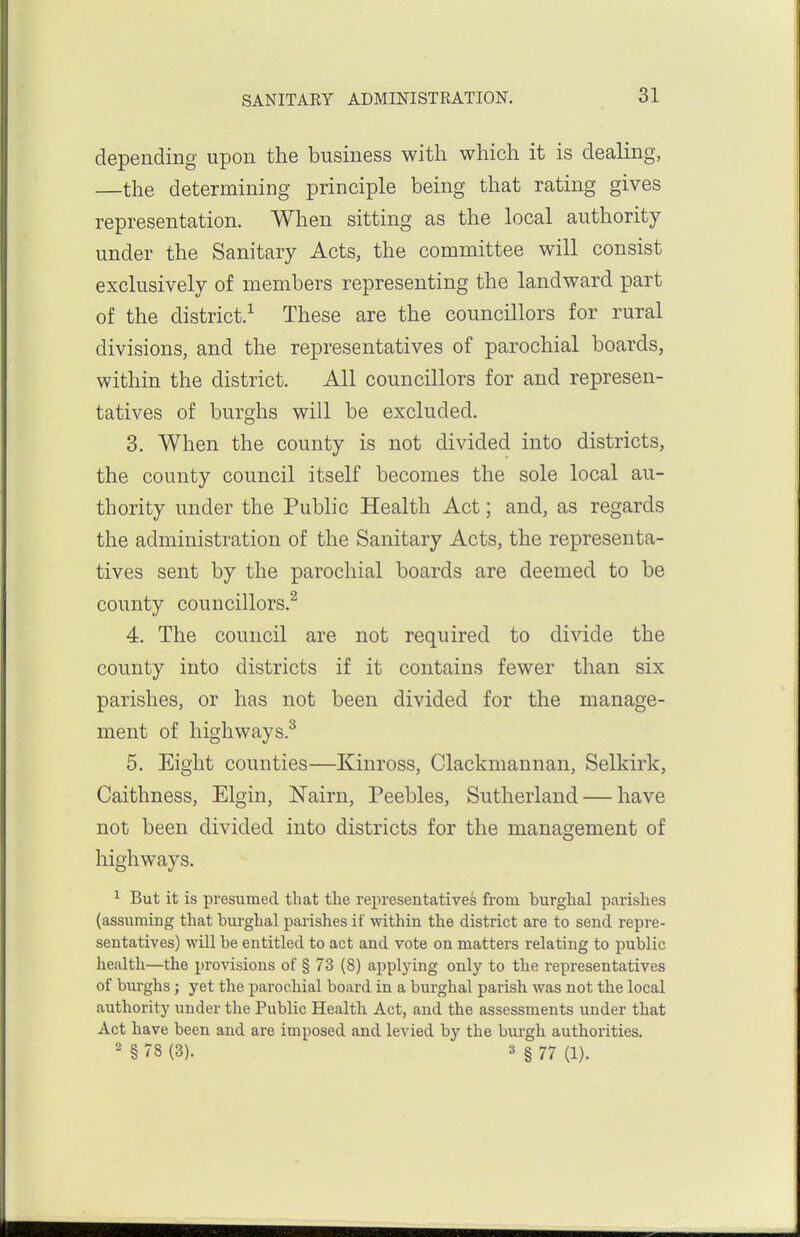 depending upon the business with which it is dealing, —the determining principle being that rating gives representation. When sitting as the local authority under the Sanitary Acts, the committee will consist exclusively of members representing the landward part of the district.^ These are the councillors for rural divisions, and the representatives of parochial boards, within the district. All councillors for and represen- tatives of burghs will be excluded. 3. When the county is not divided into districts, the county council itself becomes the sole local au- thority under the Public Health Act; and, as regards the administration of the Sanitary Acts, the representa- tives sent by the parochial boards are deemed to be county councillors.^ 4. The council are not required to divide the county into districts if it contains fewer than six parishes, or has not been divided for the manage- ment of highways.^ 5. Eight counties—Kinross, Clackmannan, Selkirk, Caithness, Elgin, Nairn, Peebles, Sutherland — have not been divided into districts for the management of highways. ^ But it is presumed that the representatives from burghal parishes (assuming that bm-ghal parishes if within the district are to send repre- sentatives) will be entitled to act and vote on matters relating to public health—the provisions of § 73 (8) applying only to the representatives of burghs; yet the parochial board in a burghal parish was not the local authority under the Public Health Act, and the assessments under that Act have been and are imposed and levied by the burgh authorities. ' § 78 (3). 3 I 77 (1).