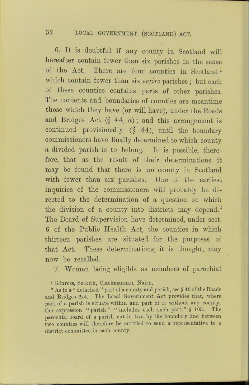 6. It is doubtful if any county in Scotland will hereafter contain fewer than six parishes in the sense of the Act. There are four counties in Scotland^ which contain fewer than six entire parishes ; but each of these counties contains parts of other parishes. The contents and boundaries of counties are meantime those which they have (or will have), under the Eoads and Bridges Act (§ 44, a); and this arrangement is continued provisionally (§ 44), until the boundary commissioners have finally determined to which county a divided parish is to belong. It is possible, there- fore, that as the result of their determinations it may be found that there is no county in Scotland with fewer than six parishes. One of the earliest inquiries of the commissioners will probably be di- rected to the determination of a question on which the division of a county into districts may depend.^ The Board of Supervision have determined, under sect. 6 of the Public Health Act, the counties in which thirteen parishes are situated for the purposes of that Act. These determinations, it is thought, may now be recalled. 7. Women being eligible as members of parochial 1 Kinross, Selkirk, Clackmannan, Nairn, 2 As to a  detaclied.  part of a county and parish, see § 40 of the Roads and Bridges Act. The Local Government Act provides that, where part of a parish is situate within and part of it without any county, the expression parish includes each such part, § 105. The parochial board of a parish cut in two by the boundary line between two counties will therefore be entitled to send a representative to a district committee in each county.