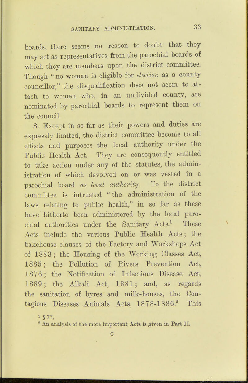 boards, there seems no reason to doubt that they may act as representatives from the parochial boards of which they are members upon the district committee. Though  no woman is eligible for election as a county councillor, the disqualification does not seem to at- tach to women who, in an undivided county, are nominated by parochial boards to represent them on the council. 8. Except in so far as their powers and duties are expressly limited, the district committee become to all effects and purposes the local authority under the Public Health Act. They are consequently entitled to take action under any of the statutes, the admin- istration of which devolved on or was vested in a parochial board as local authority. To the district committee is intrusted the administration of the laws relating to public health, in so far as these have hitherto been administered by the local paro- chial authorities under the Sanitary Acts.-^ These Acts include the various Public Health Acts; the bakehouse clauses of the Factory and Workshops Act of 1883 ; the Housing of the Working Classes Act, 1885; the Pollution of Eivers Prevention Act, 1876; the Notification of Infectious Disease Act, 1889 ; the Alkali Act, 1881; and, as regards the sanitation of byres and milk-houses, the Con- tagious Diseases Animals Acts, 1878-1886.^ This 1 §77. 2 An analysis of the more important Acts is given in Part II. C