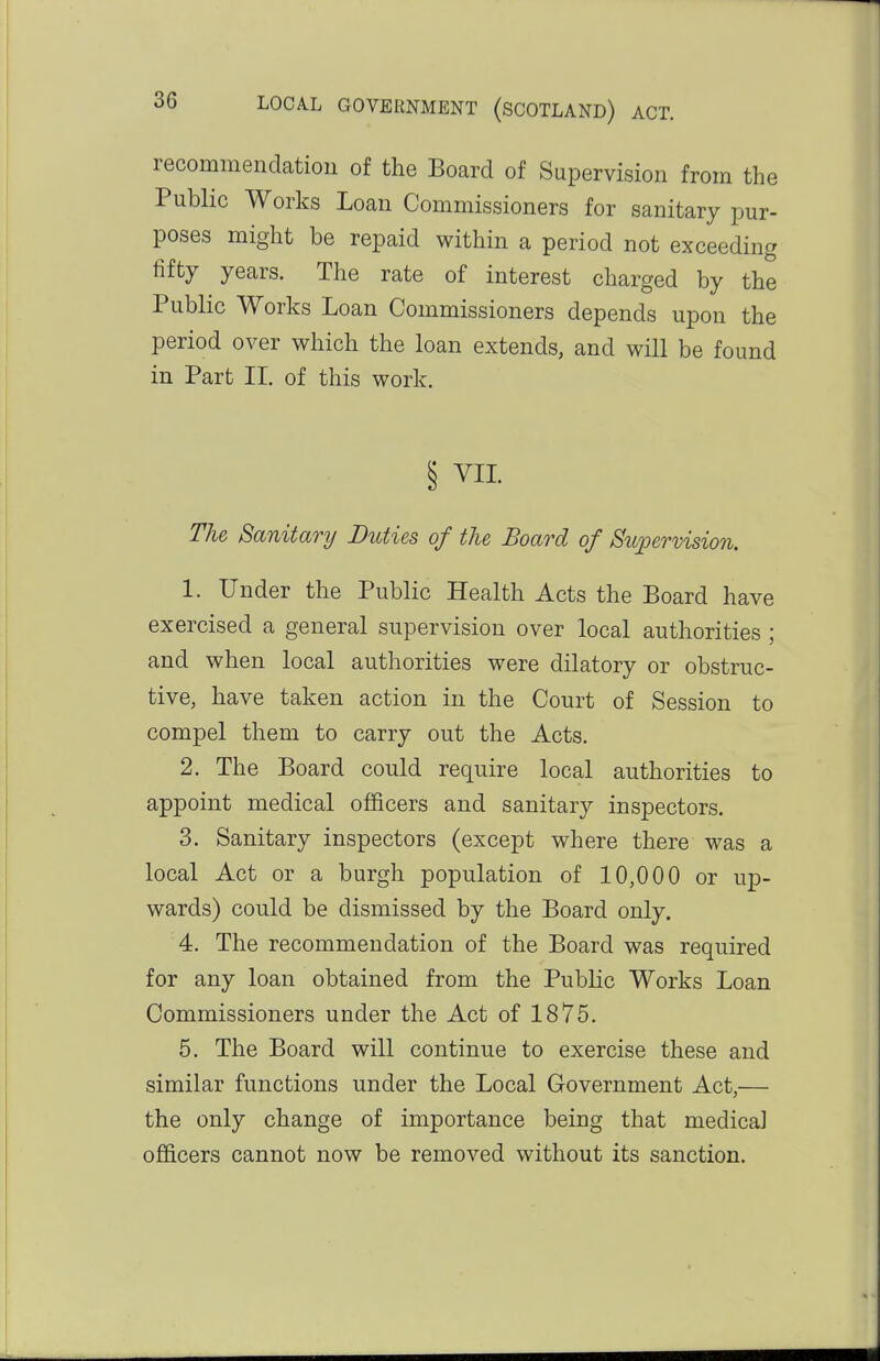 recommendation of the Board of Supervision from the Public Works Loan Commissioners for sanitary pur- poses might be repaid within a period not exceeding fifty years. The rate of interest charged by the Public Works Loan Commissioners depends upon the period over which the loan extends, and will be found in Part II. of this work. § VII. The Sanitary Duties of the Board of Supervision. 1. Under the Public Health Acts the Board have exercised a general supervision over local authorities ; and when local authorities were dilatory or obstruc- tive, have taken action in the Court of Session to compel them to carry out the Acts. 2. The Board could require local authorities to appoint medical officers and sanitary inspectors. 3. Sanitary inspectors (except where there was a local Act or a burgh population of 10,000 or up- wards) could be dismissed by the Board only. 4. The recommendation of the Board was required for any loan obtained from the Public Works Loan Commissioners under the Act of 1875. 5. The Board will continue to exercise these and similar functions under the Local Government Act,— the only change of importance being that medical officers cannot now be removed without its sanction.