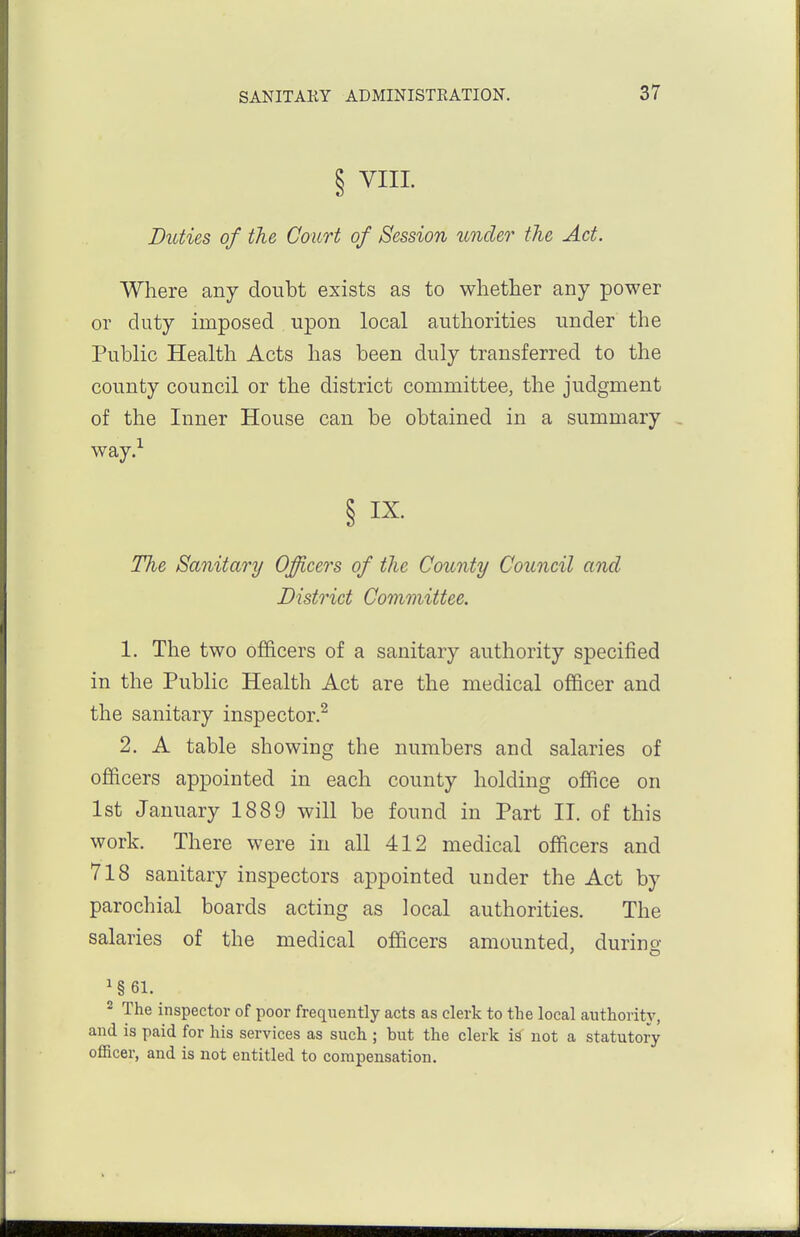 Duties of the Court of Session under the Act. Where any doubt exists as to whether any power or duty imposed upon local authorities under the Public Health Acts has been duly transferred to the county council or the district committee, the judgment of the Inner House can be obtained in a summary , way.-- § I^- The Sanitary Oficers of the County Council and District Committee. 1. The two officers of a sanitary authority specified in the Public Health Act are the medical officer and the sanitary inspector.^ 2. A table showing the numbers and salaries of officers appointed in each county holding office on 1st January 1889 will be found in Part II. of this work. There were in all 412 medical officers and 718 sanitary inspectors appointed under the Act by parochial boards acting as local authorities. The salaries of the medical officers amounted, durino- ^§61. 2 The inspector of poor frequently acts as clerk to the local authoritj', and is paid for his services as such ; but the clerk is not a statutory officer, and is not entitled to compensation.