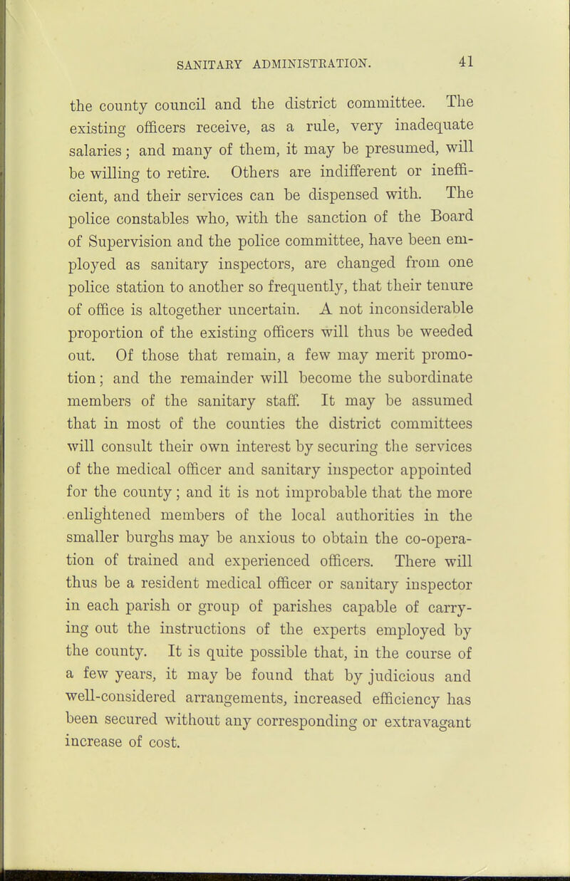 the county council and the district committee. The existing officers receive, as a rule, very inadequate salaries; and many of them, it may be presumed, will be willing to retire. Others are indifferent or ineffi- cient, and their services can be dispensed with. The police constables who, with the sanction of the Board of Supervision and the police committee, have been em- ployed as sanitary inspectors, are changed from one police station to another so frequently, that their tenure of office is altosjether uncertain. A not inconsiderable proportion of the existing officers will thus be weeded out. Of those that remain, a few may merit promo- tion; and the remainder will become the subordinate members of the sanitary staff. It may be assumed that in most of the counties the district committees will consult their own interest by securing the services of the medical officer and sanitary inspector appointed for the county; and it is not improbable that the more enlightened members of the local authorities in the smaller burghs may be anxious to obtain the co-opera- tion of trained and experienced officers. There will thus be a resident medical officer or sanitary inspector in each parish or group of parishes capable of carry- ing out the instructions of the experts employed by the county. It is quite possible that, in the course of a few years, it may be found that by judicious and well-considered arrangements, increased efficiency has been secured without any corresponding or extravagant increase of cost.