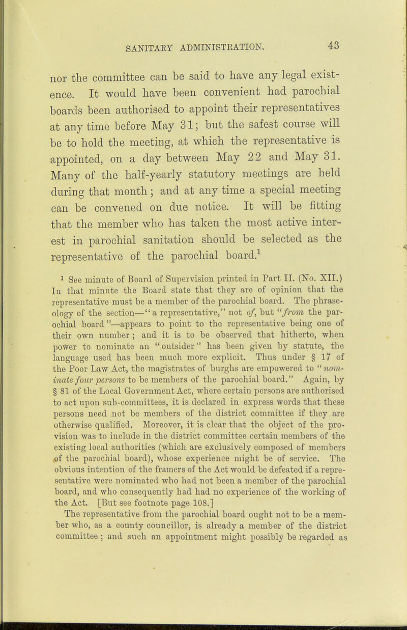 nor the committee can be said to have any legal exist- ence. It would have been convenient had parochial boards been authorised to appoint their representatives at any time before May 31; but the safest course will be to hold the meeting, at which the representative is appointed, on a day between May 22 and May 31. Many of the half-yearly statutory meetings are held during that month ; and at any time a special meeting can be convened on due notice. It will be fitting that the member who has taken the most active inter- est in parochial sanitation should be selected as the representative of the parochial board.-^ 1 See minute of Board of Supervision printed in Part II. (No. XII.) In that minute the Board state that they are of opinion that the representative must be a member of the parochial board. The phrase- ology of the section—a representative, not of, but from the par- ochial board—appears to point to the representative being one of their own number ; and it is to be observed that hitherto, when power to nominate an outsider has been given by statute, the language used has been much more explicit. Thus under § 17 of the Poor Law Act, the magistrates of burghs are empowered to  nom- inate four persons to be members of the parochial board. Again, by § 81 of the Local Government Act, where certain persons are authorised to act upon sub-committees, it is declared in express words that these persons need not be members of the district committee if they are otherwise qualified. Moreover, it is clear that the object of the pro- vision was to include in the district committee certain members of the existing local authorities (which are exclusively composed of members of the parochial board), whose experience might be of service. The obvious intention of the framers of the Act would be defeated if a repre- sentative were nominated who had not been a member of the parochial board, and who consequently had had no experience of the working of the Act. [But see footnote page 108.] The representative from the parochial board ought not to be a mem- ber who, as a county councillor, is already a member of the district committee ; and such an appointment might possibly be regarded as