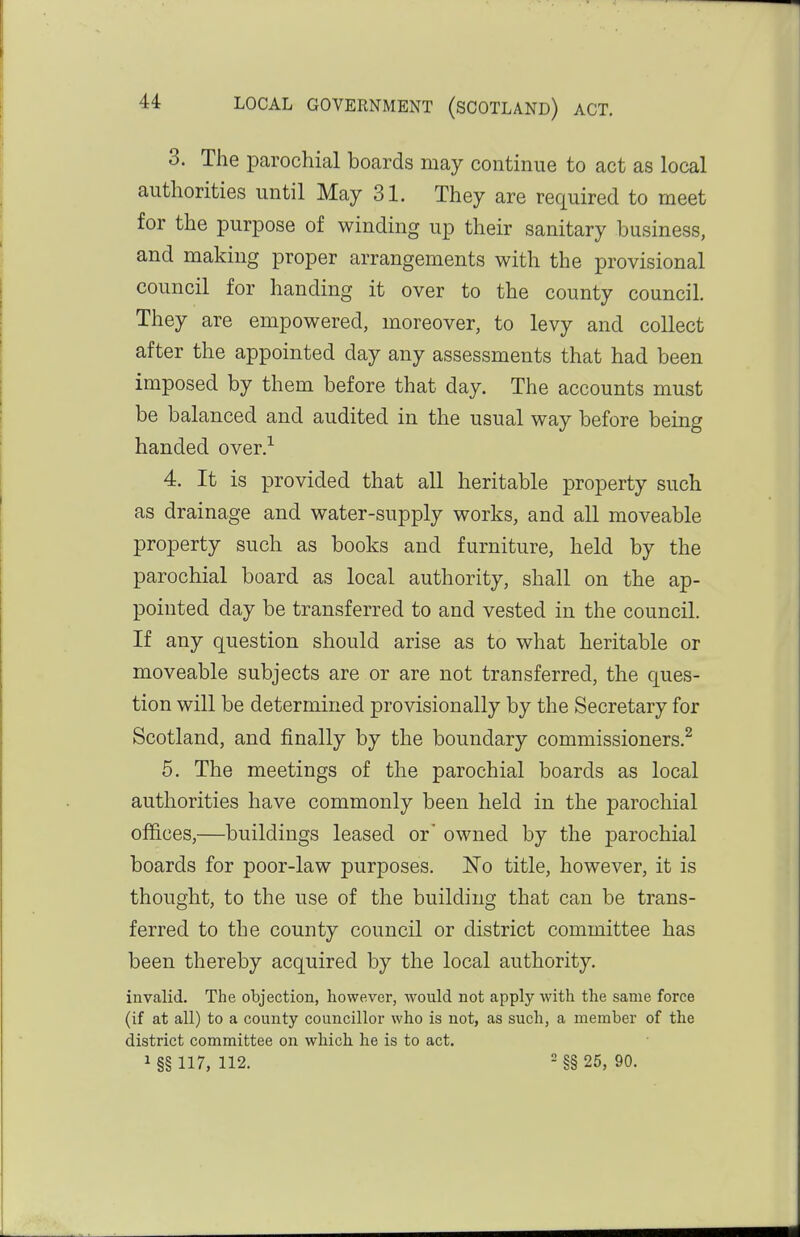 3. The parochial boards may continue to act as local authorities until May 31. They are required to meet for the purpose of winding up their sanitary business, and making proper arrangements with the provisional council for handing it over to the county council. They are empowered, moreover, to levy and collect after the appointed day any assessments that had been imposed by them before that day. The accounts must be balanced and audited in the usual way before being handed over.-*^ 4. It is provided that all heritable property such as drainage and water-supply works, and all moveable property such as books and furniture, held by the parochial board as local authority, shall on the ap- pointed day be transferred to and vested in the council. If any question should arise as to what heritable or moveable subjects are or are not transferred, the ques- tion will be determined provisionally by the Secretary for Scotland, and finally by the boundary commissioners.^ 6. The meetings of the parochial boards as local authorities have commonly been held in the parochial offices,—buildings leased or' owned by the parochial boards for poor-law purposes. No title, however, it is thought, to the use of the building that can be trans- ferred to the county council or district committee has been thereby acquired by the local authority. invalid. The objection, however, would not apply with the same force (if at all) to a county councillor who is not, as such, a member of the district committee on which, he is to act. 1 §§ 117, 112. - §§ 25, 90.