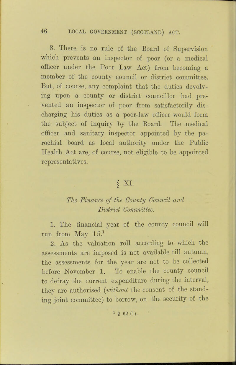 8. There is no rule of the Board of Supervision which prevents an inspector of poor (or a medical officer under the Poor Law Act) from becoming a member of the county council or district committee. But, of course, any complaint that the duties devolv- ing upon a county or district councillor had pre- vented an inspector of poor from satisfactorily dis- charging his duties as a poor-law officer would form the subject of inquiry by the Board. The medical officer and sanitary inspector appointed by the pa- rochial board as local authority under the Public Health Act are, of course, not eligible to be appointed representatives. § XI. Tlie Finance of the County Council and District Committee. 1. The financial year of the county council will run from May 15.-^ 2. As the valuation roll according to which the assessments are imposed is not available till autumn, the assessments for the year are not to be collected before November 1. To enable the county council to defray the current expenditure during the interval, they are authorised (without the consent of the stand- ing joint committee) to borrow, on the security of the 1 § 62 (1).