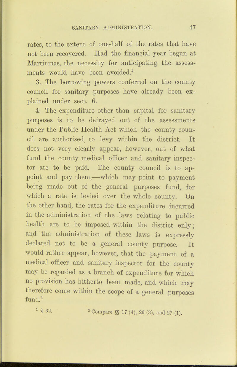 rates, to the extent of one-half of the rates that have not been recovered. Had the financial year begun at Martinmas, the necessity for anticipating the assess- ments would have been avoided.-*- 3. The borrowing powers conferred on the county council for sanitary purposes have already been ex- plained under sect. 6. 4. The expenditure other than capital for sanitary purposes is to be defrayed out of the assessments under the Public Health Act which the county coun- cil are authorised to levy within the district. It does not very clearly appear, however, out of what fund the county medical officer and sanitary inspec- tor are to be paid. The county council is to ap- point and pay them,—which may point to payment being made out of the general purposes fund, for which a rate is levied over the whole county. On the other hand, the rates for the expenditure incurred in the administration of the laws relating to public health are to be imposed within the district ©nly; and the administration of these laws is expressly declared not to be a general county purpose. It would rather appear, however, that the payment of a medical officer and sanitary inspector for the county may be regarded as a branch of expenditure for which no provision has hitherto been made, and which may therefore come within the scope of a general purposes fund.^ ^ § 62. 2 Compare §§ 17 (4), 26 (3), and 27 (1).