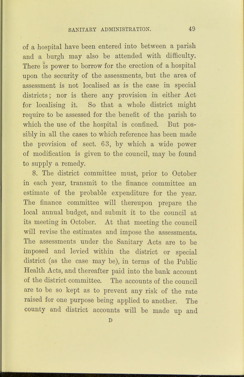 of a hospital have been entered into between a parish and a burgh may also be attended with difficulty. There is power to borrow for the erection of a hospital upon the security of the assessments, but the area of assessment is not localised as is the case in special districts; nor is there any provision in either Act for localising it. So that a whole district might require to be assessed for the benefit of the parish to which the use of the hospital is confined. But pos- sibly in all the cases to which reference has been made the provision of sect. 63, by which a wide power of modification is given to the council, may be found to supply a remedy. 8. The district committee must, prior to October in each year, transmit to the finance committee an estimate of the probable expenditure for the year. The finance committee will thereupon prepare the local annual budget, and submit it to the council at its meeting in October. At that meeting the council will revise the estimates and impose the assessments. The assessments under the Sanitary Acts are to be imposed and levied within the district or special district (as the case may be), in terms of the Public Health Acts, and thereafter paid into the bank account of the district committee. The accounts of the council are to be so kept as to prevent any risk of the rate raised for one purpose being applied to another. The county and district accounts will be made up and D