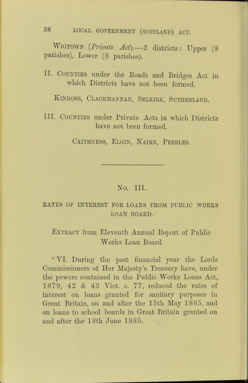 Wigtown {Private Ad).—2 districts: Upper (8 parishes), Lower (8 parishes). II. Counties under the Eoads and Bridges Act in which Districts have not been formed. Kinross, Clackmannan, Selkirk, Sutherland. III. Counties under Private Acts in which Districts have not been formed. Caithness, Elgin, Nairn, Peebles. No. III. RATES OF INTEREST FOR LOANS FROM PUBLIC WORKS LOAN BOARD. Extract from Eleventh Annual Eeport of Public Works Loan Board.  VI. During the past financial year the Lords Commissioners of Her Majesty's Treasury have, under the powers contained in the Public Works Loans Act, 1879, 42 & 43 Vict. c. 77, reduced the rates of interest on loans granted for sanitary purposes in Great Britain, on and after the 15th May 1885, and on loans to school boards in Great Britain granted on and after the 18th June 1885.