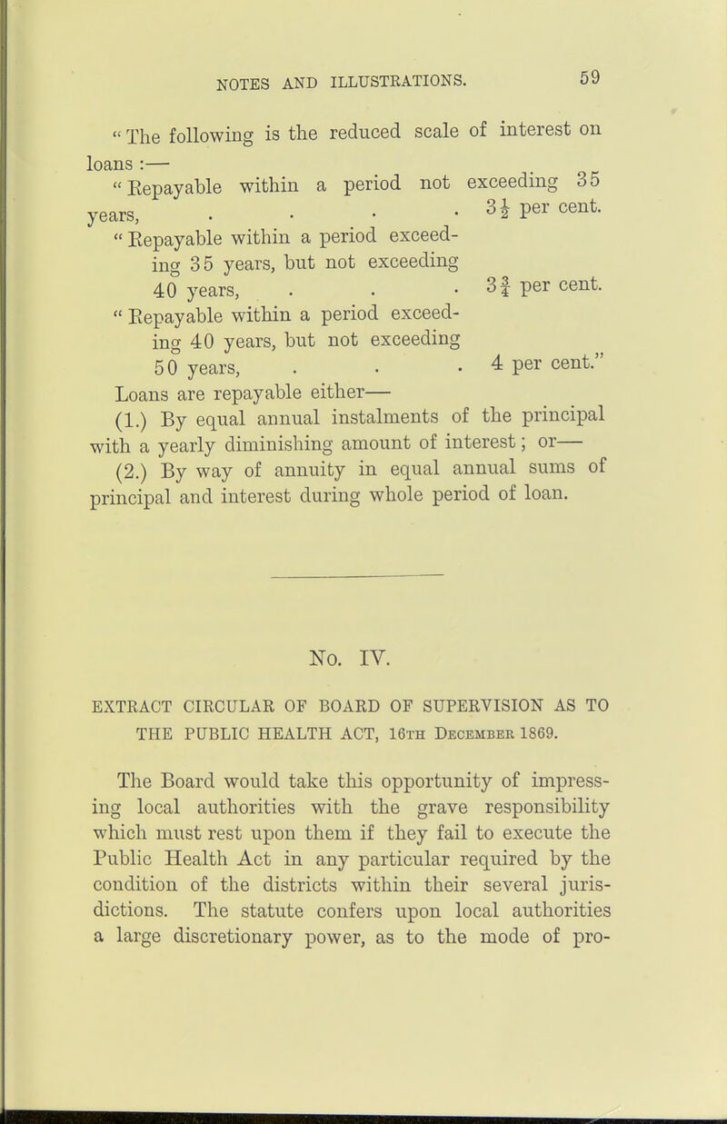  The following is the reduced scale of interest on loans :— Eepayable within a period not exceeding 35 years, . • • • 3 i per cent.  Eepayable within a period exceed- ing 35 years, but not exceeding 40 years, . . . 3f per cent.  Eepayable within a period exceed- ing 40 years, but not exceeding 50 years, . . . 4 per cent. Loans are repayable either— (1.) By equal annual instalments of the principal with a yearly diminishing amount of interest; or— (2.) By way of annuity in equal annual sums of principal and interest during whole period of loan. No. IV. EXTEACT CIRCULAK OF BOARD OF SUPERVISION AS TO THE PUBLIC HEALTH ACT, 16th December 1869. The Board would take this opportunity of impress- ing local authorities with the grave responsibility which must rest upon them if they fail to execute the Public Health Act in any particular required by the condition of the districts within their several juris- dictions. The statute confers upon local authorities a large discretionary power, as to the mode of pro-