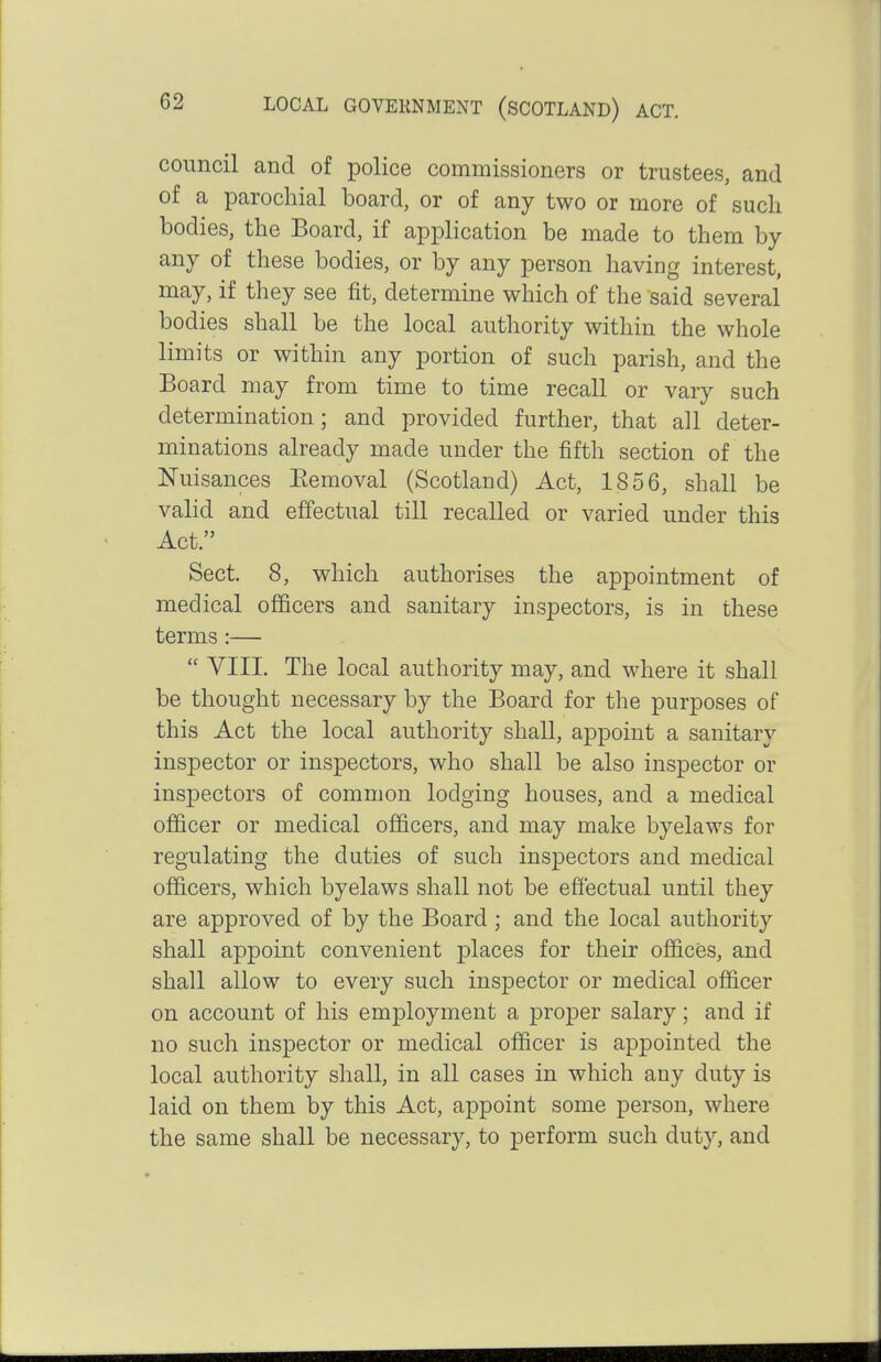 council and of police commissioners or trustees, and of a parochial board, or of any two or more of sucli bodies, the Board, if application be made to them by any of these bodies, or by any person having interest, may, if they see fit, determine which of the said several bodies shall be the local authority within the whole limits or within any portion of such parish, and the Board may from time to time recall or vary such determination; and provided further, that all deter- minations already made under the fifth section of the Nuisances Eemoval (Scotland) Act, 1856, shall be valid and effectual till recalled or varied under this Act. Sect. 8, which authorises the appointment of medical officers and sanitary inspectors, is in these terms :—  VIII. The local authority may, and where it shall be thought necessary by the Board for the purposes of this Act the local authority shall, appoint a sanitary inspector or inspectors, who shall be also inspector or inspectors of common lodging houses, and a medical oflScer or medical officers, and may make byelaws for regulating the duties of such inspectors and medical officers, which byelaws shall not be effectual until they are approved of by the Board; and the local authority shall appoint convenient places for their offices, and shall allow to every such inspector or medical officer on account of his employment a proper salary; and if no such inspector or medical officer is appointed the local authority shall, in all cases in which any duty is laid on them by this Act, appoint some person, where the same shall be necessary, to perform such duty, and