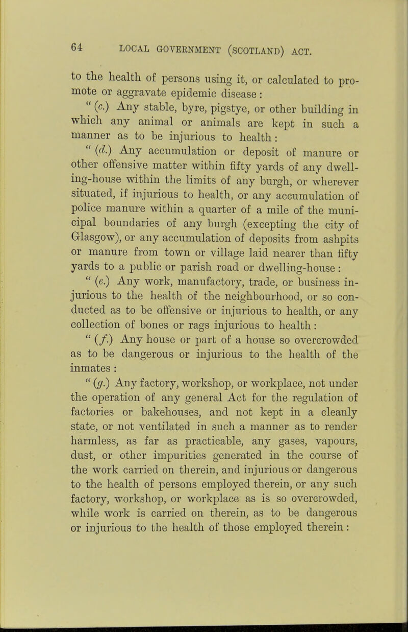 to the health of persons using it, or calculated to pro- mote or aggravate epidemic disease :  (c.) Any stable, byre, pigstye, or other building in which any animal or animals are kept in such a manner as to be injurious to health:  (d.) Any accumulation or deposit of manure or other offensive matter within fifty yards of any dwell- ing-house within the limits of any burgh, or wherever situated, if injurious to health, or any accumulation of police manure within a quarter of a mile of the muni- cipal boundaries of any burgh (excepting the city of Glasgow), or any accumulation of deposits from ashpits or manure from town or village laid nearer than fifty yards to a public or parish road or dwelling-house:  (e.) Any work, manufactory, trade, or business in- jurious to the health of the neighbourhood, or so con- ducted as to be offensive or injurious to health, or any collection of bones or rags injurious to health:  (/.) Any house or part of a house so overcrowded as to be dangerous or injurious to the health of the inmates :  (g.) Any factory, workshop, or workplace, not under the operation of any general Act for the regulation of factories or bakehouses, and not kept in a cleanly state, or not ventilated in such a manner as to render harmless, as far as practicable, any gases, vapours, dust, or other impurities generated in the course of the work carried on therein, and injurious or dangerous to the health of persons employed therein, or any such factory, workshop, or workplace as is so overcrowded, while work is carried on therein, as to be dangerous or injurious to the health of those employed therein: