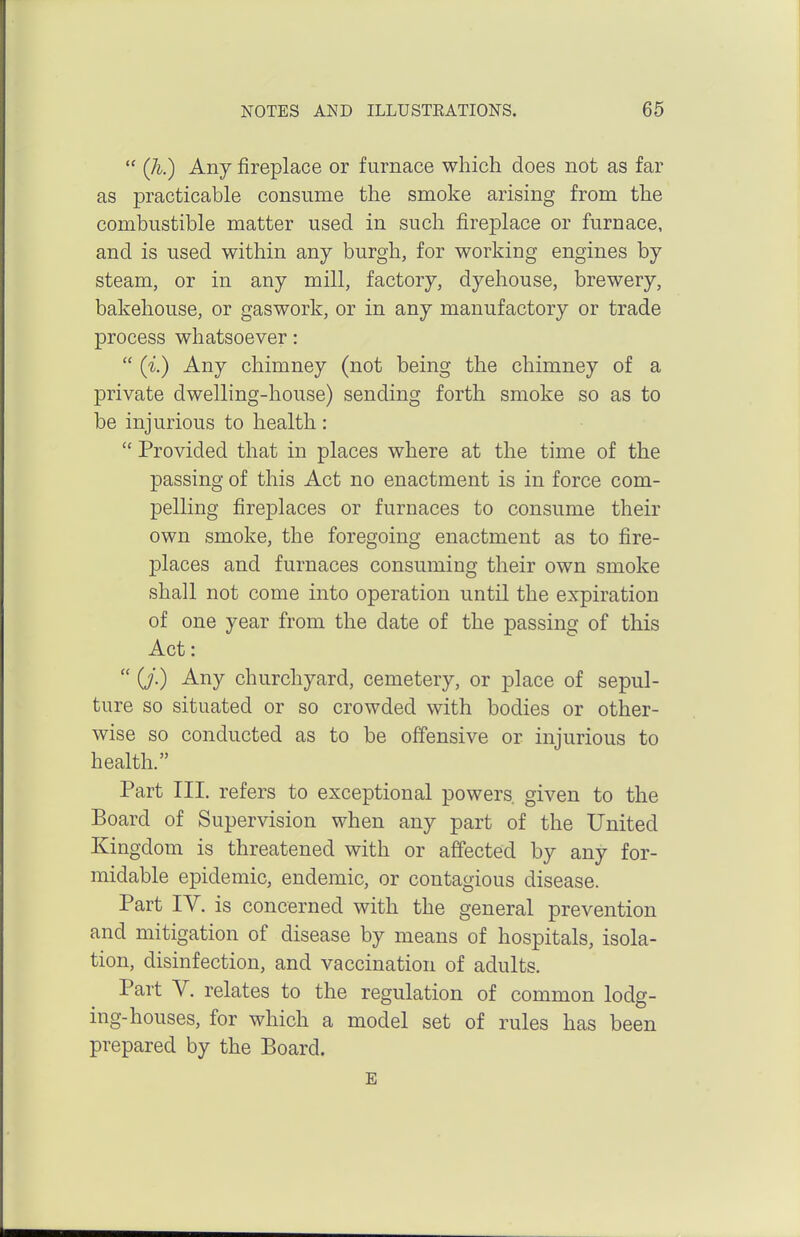  Qi.) Any fireplace or furnace which does not as far as practicable consume the smoke arising from the combustible matter used in such fireplace or furnace, and is used within any burgh, for working engines by steam, or in any mill, factory, dyehouse, brewery, bakehouse, or gaswork, or in any manufactory or trade process whatsoever:  (i.) Any chimney (not being the chimney of a private dwelling-house) sending forth smoke so as to be injurious to health :  Provided that in places where at the time of the passing of this Act no enactment is in force com- pelling fireplaces or furnaces to consume their own smoke, the foregoing enactment as to fire- places and furnaces consuming their own smoke shall not come into operation until the expiration of one year from the date of the passing of this Act:  (J.) Any churchyard, cemetery, or place of sepul- ture so situated or so crowded with bodies or other- wise so conducted as to be offensive or injurious to health. Part III, refers to exceptional powers given to the Board of Supervision when any part of the United Kingdom is threatened with or affected by any for- midable epidemic, endemic, or contagious disease. Part IV. is concerned with the general prevention and mitigation of disease by means of hospitals, isola- tion, disinfection, and vaccination of adults. Part V. relates to the regulation of common lodg- ing-houses, for which a model set of rules has been prepared by the Board. E