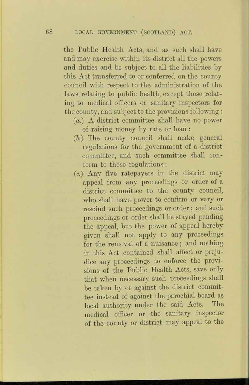 the Public Health Acts, and as such shall have and may exercise within its district all the powers and duties and be subject to all the liabilities by this Act transferred to or conferred on the county council with respect to the administration of the laws relating to public health, except those relat- iug to medical officers or sanitary inspectors for the county, and subject to the provisions following : {a) A district committee shall have no power of raising money by rate or loan : (h.) The county council shall make general regulations for the government of a district committee, and such committee shall con- form to those regulations : (f.) Any five ratepayers in the district may appeal from any proceedings or order of a district committee to the county council, who shall have power to confirm or vary or rescind such proceedings or order; and such proceedings or order shall be stayed pending the appeal, but the power of appeal hereby given shall not apply to any proceedings for the removal of a nuisance; and nothing in this Act contained shall affect or preju- dice any proceedings to enforce the provi- sions of the Public Health Acts, save only that when necessary such proceedings shall be taken by or against the district commit- tee instead of against the parochial board as local authority under the said Acts. The medical officer or the sanitary inspector of the county or district may appeal to the