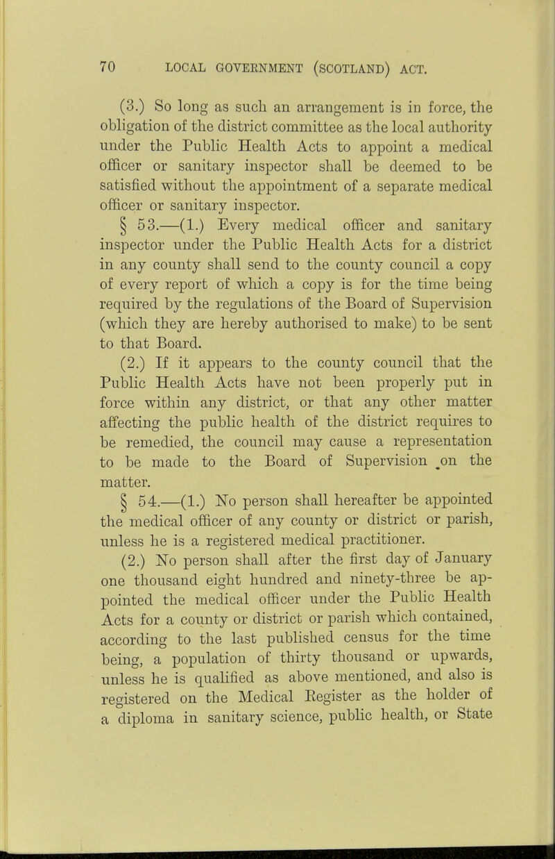 (3.) So long as sucli an arrangement is in force, the obligation of the district committee as the local authority under the Public Health Acts to appoint a medical officer or sanitary inspector shall be deemed to be satisfied without the appointment of a separate medical officer or sanitary inspector. § 53.—(1.) Every medical officer and sanitary inspector under the Public Health Acts for a district in any county shall send to the county council a copy of every report of which a copy is for the time being required by the regulations of the Board of Supervision (which they are hereby authorised to make) to be sent to that Board. (2.) If it appears to the county council that the Public Health Acts have not been properly put in force within any district, or that any other matter affecting the public health of the district requires to be remedied, the council may cause a representation to be made to the Board of Supervision ^on the matter. § 54.—(1.) No person shall hereafter be appointed the medical officer of any county or district or parish, unless he is a registered medical practitioner. (2.) No person shall after the first day of January one thousand eight hundred and ninety-three be ap- pointed the medical officer under the Public Health Acts for a county or district or parish which contained, according to the last published census for the time being, a population of thirty thousand or upwards, unless he is qualified as above mentioned, and also is registered on the Medical Eegister as the holder of a diploma in sanitary science, public health, or State