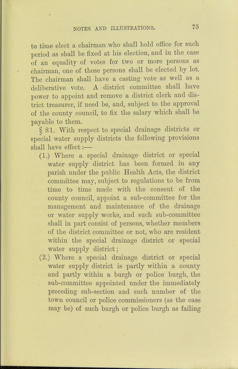 to time elect a chairman who shall hold office for such period as shall be fixed at his election, and in the case of an equality of votes for two or more persons as chairman, one of those persons shall be elected by lot. The chairman shall have a casting vote as well as a deliberative vote. A district committee shall have power to appoint and remove a district clerk and dis- trict treasurer, if need be, and, subject to the approval of the county council, to fix the salary which shall be payable to them. § 81. With respect to special drainage districts or special water supply districts the following provisions shall have effect:— (1.) Where a special drainage district or special water supply district has been formed in any parish under the public Health Acts, the district committee may, subject to regulations to be from time to time made with the consent of the county council, appoint a sub-committee for the management and maintenance of the drainage or water supply works, and such sub-committee shall in part consist of persons, whether members of the district committee or not, who are resident within the special drainage district or special water supply district; (2.) Where a special drainage district or special water supply district is partly within a county and partly within a burgh or police burgh, the sub-committee appointed under the immediately preceding sub-section and such number of the town council or police commissioners (as the case may be) of such burgh or police burgh as failing