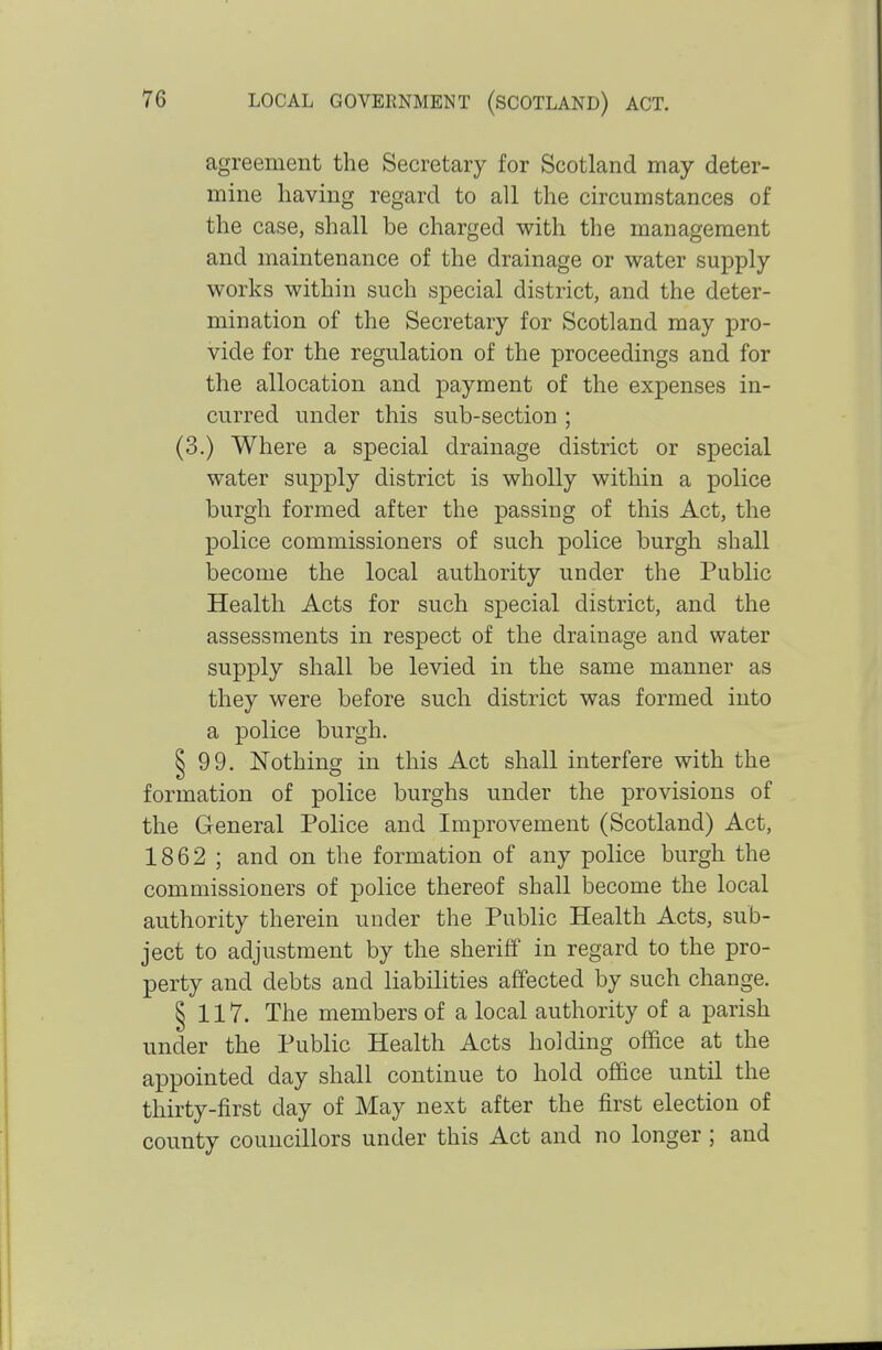 agreement the Secretary for Scotland may deter- mine having regard to all the circumstances of the case, shall be charged with the management and maintenance of the drainage or water supply works within such special district, and the deter- mination of the Secretary for Scotland may pro- vide for the regulation of the proceedings and for the allocation and payment of the expenses in- curred under this sub-section ; (3.) Where a special drainage district or special water supply district is wholly within a police burgh formed after the passing of this Act, the police commissioners of such police burgh shall become the local authority under the Public Health Acts for such special district, and the assessments in respect of the drainage and water supply shall be levied in the same manner as they were before such district was formed into a police burgh. S 99. Nothing in this Act shall interfere with the formation of police burghs under the provisions of the General Police and Improvement (Scotland) Act, 1862 ; and on the formation of any police burgh the commissioners of police thereof shall become the local authority therein under the Public Health Acts, sub- ject to adjustment by the sheriff in regard to the pro- perty and debts and liabilities affected by such change. § 117. The members of a local authority of a parish under the Public Health Acts holding office at the appointed day shall continue to hold office until the thirty-first day of May next after the first election of county councillors under this Act and no longer; and
