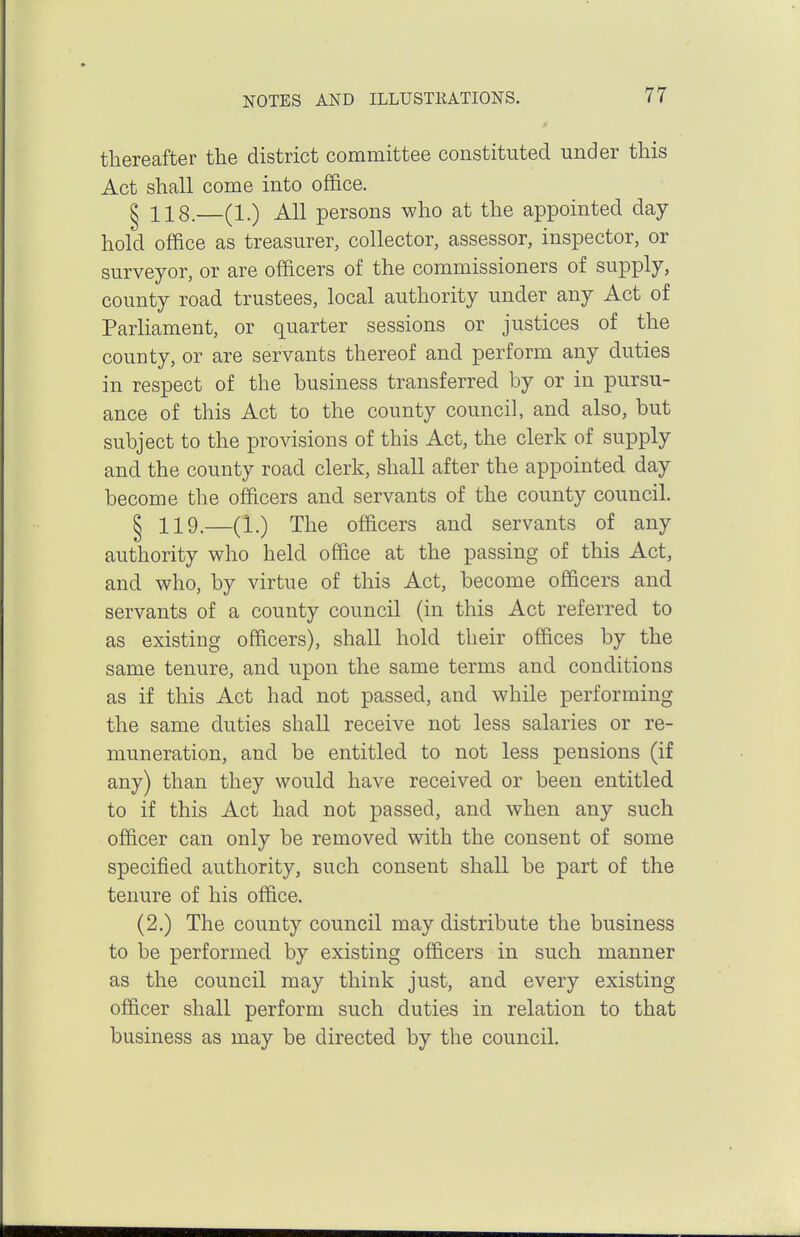 thereafter the district committee constituted under this Act shall come into office. § 118.—(1.) All persons who at the appointed day hold office as treasurer, collector, assessor, inspector, or surveyor, or are officers of the commissioners of supply, county road trustees, local authority under any Act of Parliament, or quarter sessions or justices of the county, or are servants thereof and perform any duties in respect of the business transferred by or in pursu- ance of this Act to the county council, and also, but subject to the provisions of this Act, the clerk of supply and the county road clerk, shall after the appointed day become the officers and servants of the county council. § 119.—(1.) The officers and servants of any authority who held office at the passing of this Act, and who, by virtue of this Act, become officers and servants of a county council (in this Act referred to as existing officers), shall hold their offices by the same tenure, and upon the same terms and conditions as if this Act had not passed, and while performing the same duties shall receive not less salaries or re- muneration, and be entitled to not less pensions (if any) than they would have received or been entitled to if this Act had not passed, and when any such officer can only be removed with the consent of some specified authority, such consent shall be part of the tenure of his office. (2.) The county council may distribute the business to be performed by existing officers in such manner as the council may think just, and every existing officer shall perform such duties in relation to that business as may be directed by the council.