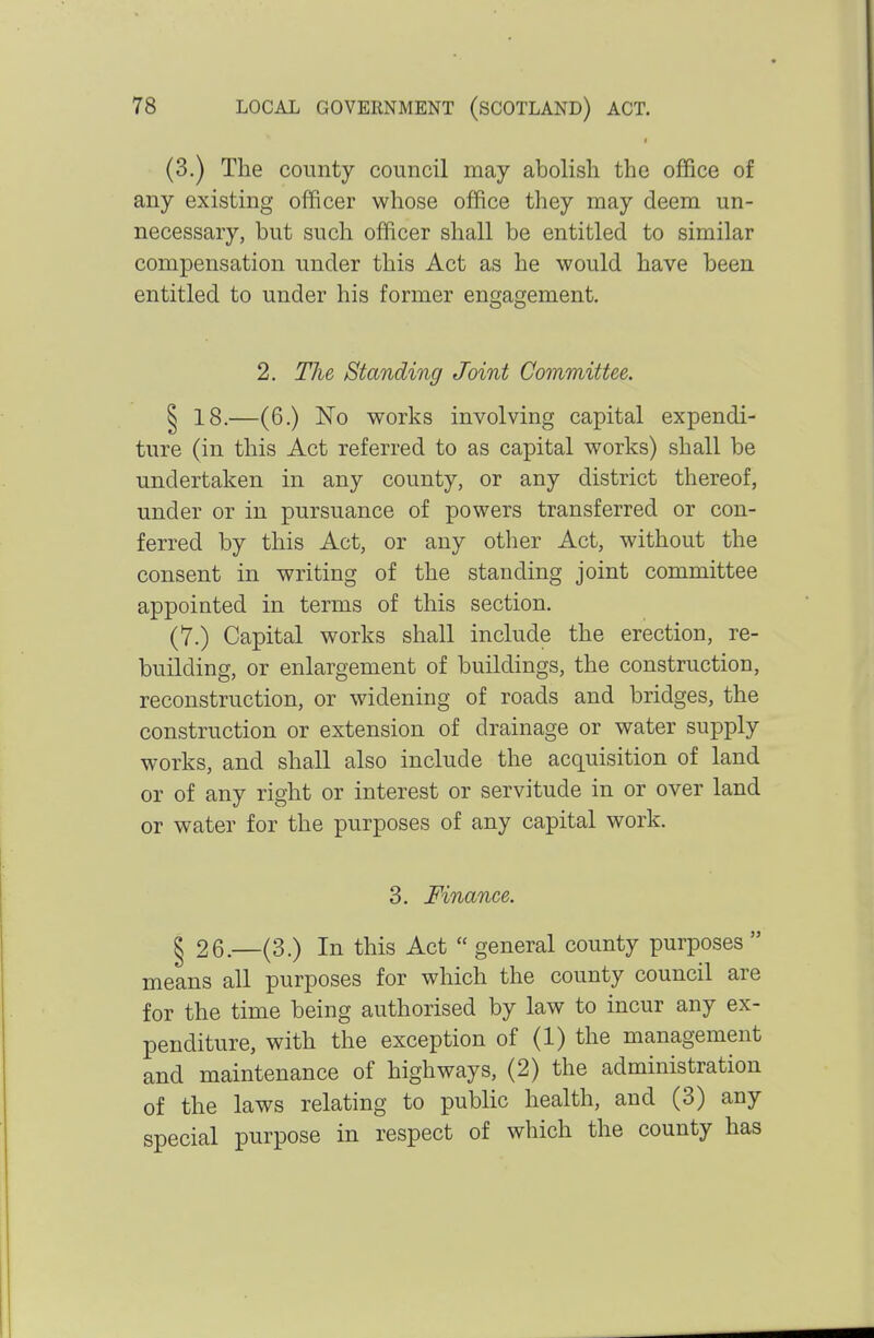 (3.) The county council may abolish the office of any existing officer whose office they may deem un- necessary, but such officer shall be entitled to similar compensation under this Act as he would have been entitled to under his former engagement. 2. The Standing Joint Committee. ^ 18.—(6.) No works involving capital expendi- ture (in this Act referred to as capital works) shall be undertaken in any county, or any district thereof, under or in pursuance of powers transferred or con- ferred by this Act, or any other Act, without the consent in writing of the standing joint committee appointed in terms of this section. (7.) Capital works shall include the erection, re- building, or enlargement of buildings, the construction, reconstruction, or widening of roads and bridges, the construction or extension of drainage or water supply works, and shall also include the acquisition of land or of any right or interest or servitude in or over land or water for the purposes of any capital work. 3. Finance. ^ 26.—(3.) In this Act  general county purposes  means all purposes for which the county council are for the time being authorised by law to incur any ex- penditure, with the exception of (1) the management and maintenance of highways, (2) the administration of the laws relating to public health, and (3) any special purpose in respect of which the county has