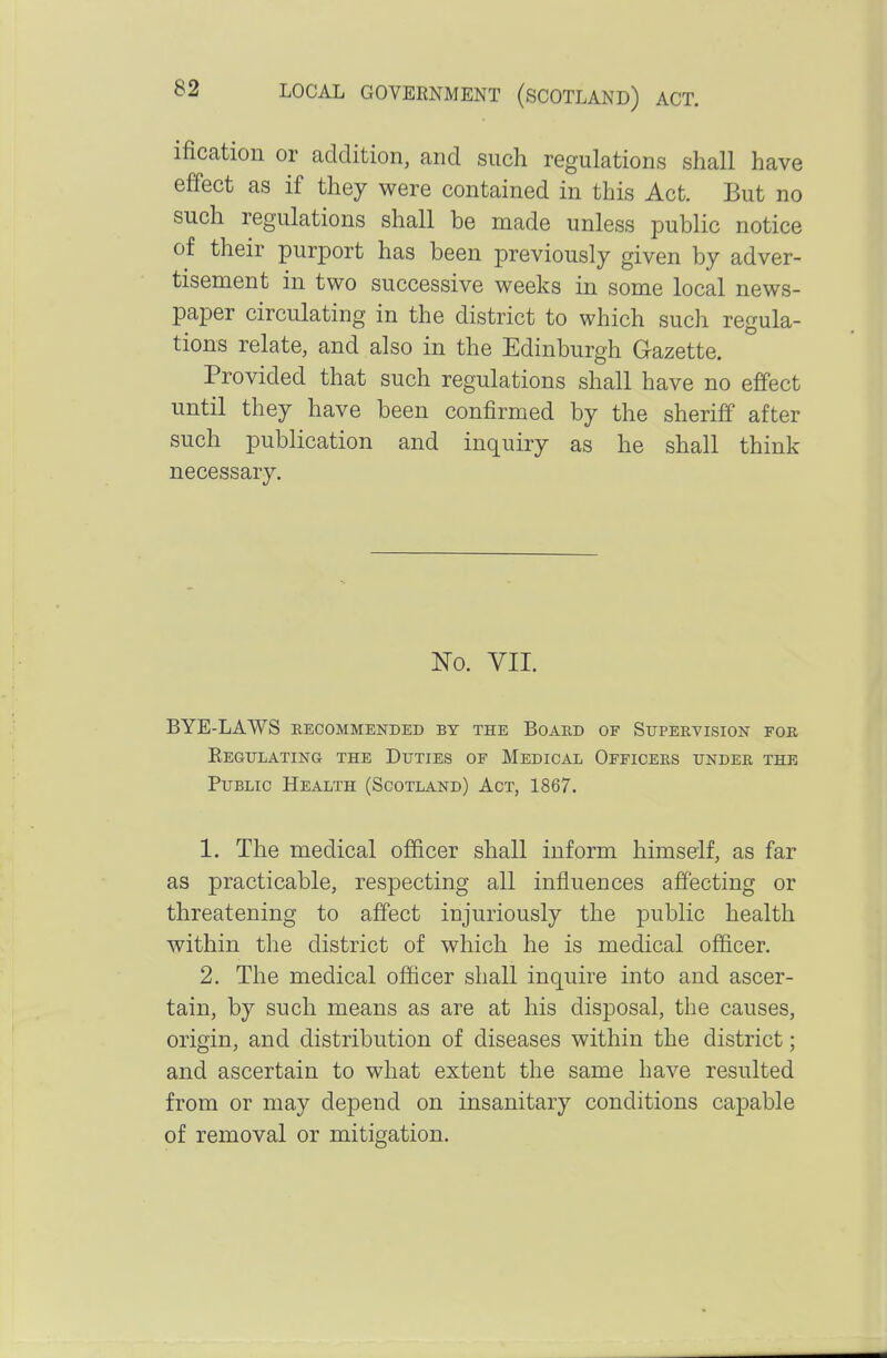 ification or addition, and such regulations shall have effect as if they were contained in this Act. But no such regulations shall be made unless public notice of their purport has been previously given by adver- tisement in two successive weeks in some local news- paper circulating in the district to which such regula- tions relate, and also in the Edinburgh Gazette. Provided that such regulations shall have no effect until they have been confirmed by the sheriff after such publication and inquiry as he shall think necessary. No. VII. BYE-LAWS RECOMMENDED BY THE BOARD OF SUPERVISION FOR EegULATING THE DuTIES OF MEDICAL OFFICERS UNDER THE Public Health (Scotland) Act, 1867. 1. The medical officer shall inform himself, as far as practicable, respecting all influences affecting or threatening to affect injuriously the public health within the district of which he is medical officer. 2. The medical officer shall inquire into and ascer- tain, by such means as are at his disposal, the causes, origin, and distribution of diseases within the district; and ascertain to what extent the same have resulted from or may depend on insanitary conditions capable of removal or mitigation.