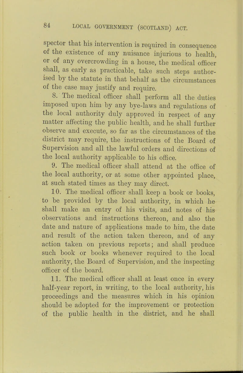 spector that his intervention is required in consequence of the existence of any nuisance injurious to health, or of any overcrowding in a house, the medical officer shall, as early as practicable, take such steps author- ised by the statute in that behalf as the circumstances of the case may justify and require. 8. The medical officer shall perform all the duties imposed upon him by any bye-laws and regulations of the local authority duly approved in respect of any matter affecting the public health, and he shall further observe and execute, so far as the circumstances of the district may require, the instructions of the Board of Supervision and all the lawful orders and directions of the local authority applicable to his office. 9. The medical officer shall attend at the office of the local authority, or at some other appointed place, at such stated times as they may direct. 10. The medical officer shall keep a book or books, to be provided by the local authority, in which he shall make an entry of his visits, and notes of his observations and instructions thereon, and also the date and nature of applications made to him, the date and result of the action taken thereon, and of any action taken on previous reports; and shall produce such book or books whenever required to the local authority, the Board of Supervision, and the inspecting officer of the board. 11. The medical officer shall at least once in every half-year report, in writing, to the local authority, his proceedings and the measures which in his opinion should be adopted for the improvement or protection of the public health in the district, and he shall