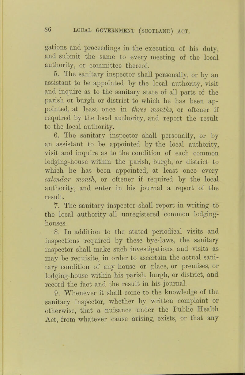 gations and proceedings in the execution of his duty, and submit the same to every meeting of the local authority, or committee thereof. 5. The sanitary inspector shall personally, or by an assistant to be appointed by the local authority, visit and inquire as to the sanitary state of all parts of the parish or burgh or district to which he has been ap- pointed, at least once in three months, or oftener if required by the local authority, and report the result to the local authority. 6. The sanitary inspector shall personally, or by an assistant to be appointed by the local authority, visit and inquire as to the condition of each common lodging-house within the parish, burgh, or district to which he has been appointed, at least once every calendar month, or oftener if required by the local authority, and enter in his journal a report of the result. 7. The sanitary inspector shall report in writing to the local authority all unregistered common lodging- houses. 8. In addition to the stated periodical visits and inspections required by these bye-laws, the sanitary inspector shall make such investigations and visits as may be requisite, in order to ascertain the actual sani- tary condition of any house or place, or premises, or lodging-house within his parish, burgh, or district, and record the fact and the result in his journal. 9. Whenever it shall come to the knowledge of the sanitary inspector, whether by written complaint or otherwise, that a nuisance under the Public Health Act, from whatever cause arising, exists, or that any