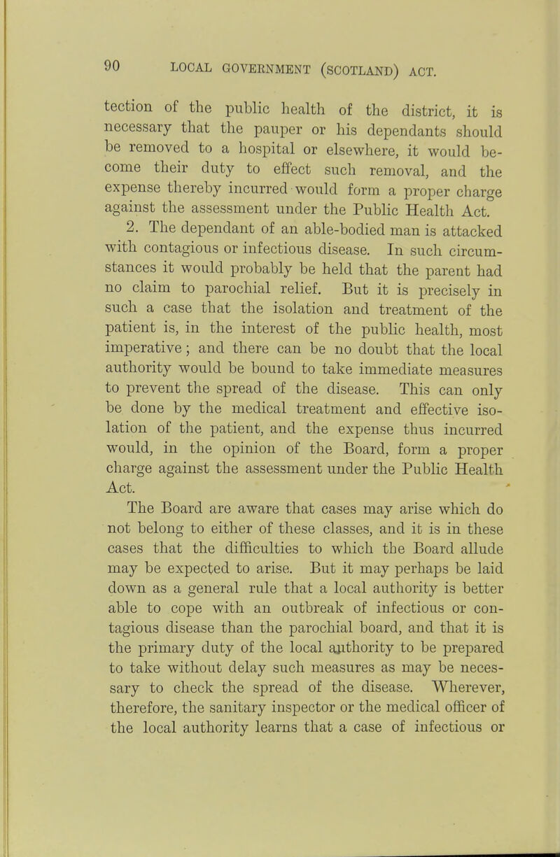 tection of the public health of the district, it is necessary that the pauper or his dependants should be removed to a hospital or elsewhere, it would be- come their duty to effect such removal, and the expense thereby incurred would form a proper charge against the assessment under the Public Health Act. 2. The dependant of an able-bodied man is attacked with contagious or infectious disease. In such circum- stances it would probably be held that the parent had no claim to parochial relief. But it is precisely in such a case that the isolation and treatment of the patient is, in the interest of the public health, most imperative; and there can be no doubt that the local authority would be bound to take immediate measures to prevent the spread of the disease. This can only be done by the medical treatment and effective iso- lation of the patient, and the expense thus incurred would, in the opinion of the Board, form a proper charge against the assessment under the Public Health Act. The Board are aware that cases may arise which do not belong to either of these classes, and it is in these cases that the difficulties to which the Board allude may be expected to arise. But it may perhaps be laid down as a general rule that a local authority is better able to cope with an outbreak of infectious or con- tagious disease than the parochial board, and that it is the primary duty of the local authority to be prepared to take without delay such measures as may be neces- sary to check the spread of the disease. Wherever, therefore, the sanitary inspector or the medical officer of the local authority learns that a case of infectious or