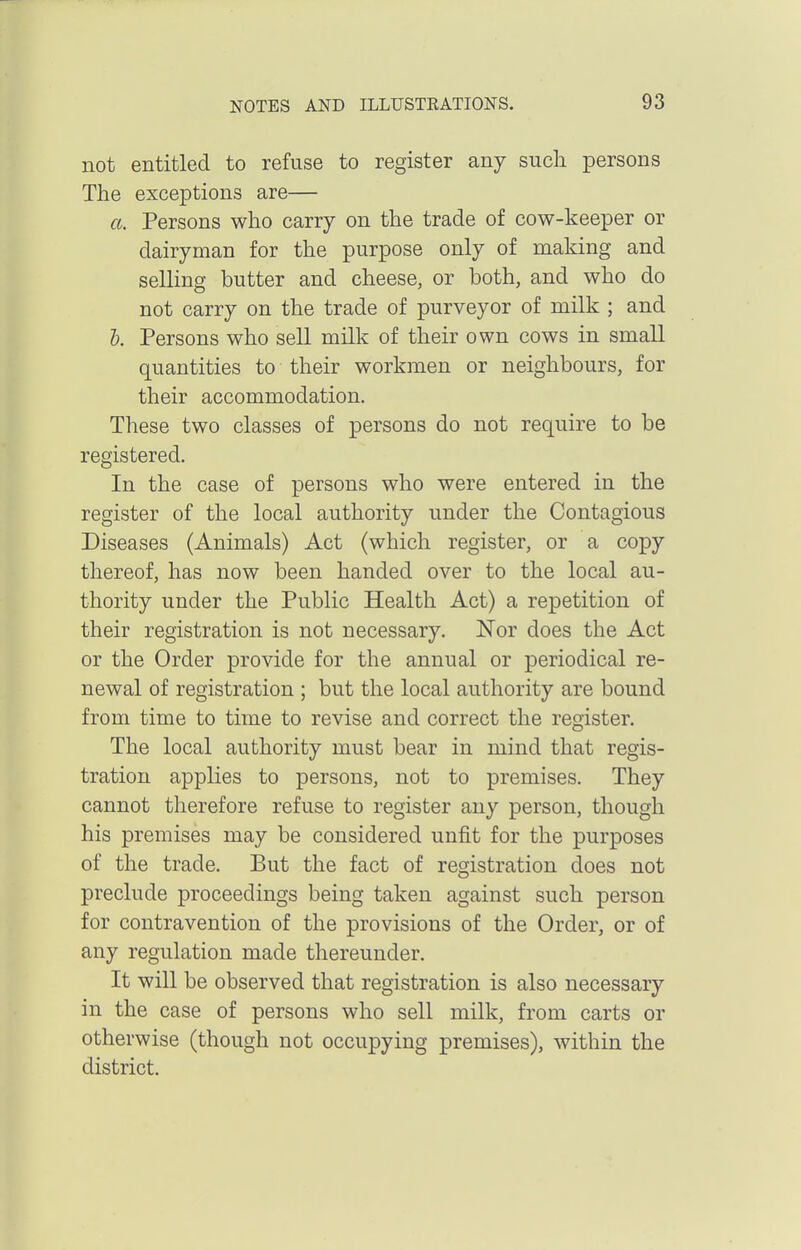 not entitled to refuse to register any such persons The exceptions are— a. Persons who carry on the trade of cow-keeper or dairyman for the purpose only of making and selling butter and cheese, or both, and who do not carry on the trade of purveyor of milk ; and h. Persons who sell milk of their own cows in small quantities to their workmen or neighbours, for their accommodation. These two classes of persons do not require to be registered. In the case of persons who were entered in the register of the local authority under the Contagious Diseases (Animals) Act (which register, or a copy thereof, has now been handed over to the local au- thority under the Public Health Act) a repetition of their registration is not necessary. Nor does the Act or the Order provide for the annual or periodical re- newal of registration ; but the local authority are bound from time to time to revise and correct the register. The local authority must bear in mind that regis- tration applies to persons, not to premises. They cannot therefore refuse to register any person, though his premises may be considered unfit for the purposes of the trade. But the fact of registration does not preclude proceedings being taken against such person for contravention of the provisions of the Order, or of any regulation made thereunder. It will be observed that registration is also necessary in the case of persons who sell milk, from carts or otherwise (though not occupying premises), within the district.