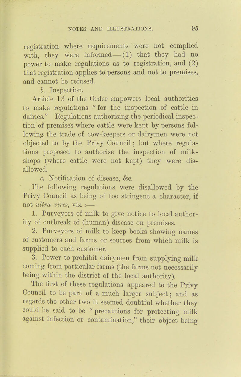 registration where requirements were not complied with, they were informed—(1) that they had no power to make regulations as to registration, and (2) that registration applies to persons and not to premises, and ca;nnot be refused. t. Inspection. Article 13 of the Order empowers local authorities to make regulations  for the inspection of cattle in dairies. Eegulations authorising the periodical inspec- tion of premises where cattle were kept by persons fol- lowing the trade of cow-keepers or dairymen were not objected to by jthe Privy Council; but where regula- tions proposed to authorise the inspection of milk- shops (where cattle were not kept) they were dis- allowed. c. Notification of disease, &c. The following regulations were disallowed by the Privy Council as being of too stringent a character, if not ultra vires, viz.:— 1. Purveyors of milk to give notice to local author- ity of outbreak of (human) disease on premises. 2. Purveyors of milk to keep books showing names of customers and farms or sources from which milk is supplied to each customer. 3. Power to prohibit dairymen from supplying milk coming from particular farms (the farms not necessarily being within the district of the local authority). The first of these regulations appeared to the Privy Council to be part of a much larger subject; and as regards the other two it seemed doubtful whether they could be said to be  precautions for protecting milk against infection or contamination, their object being