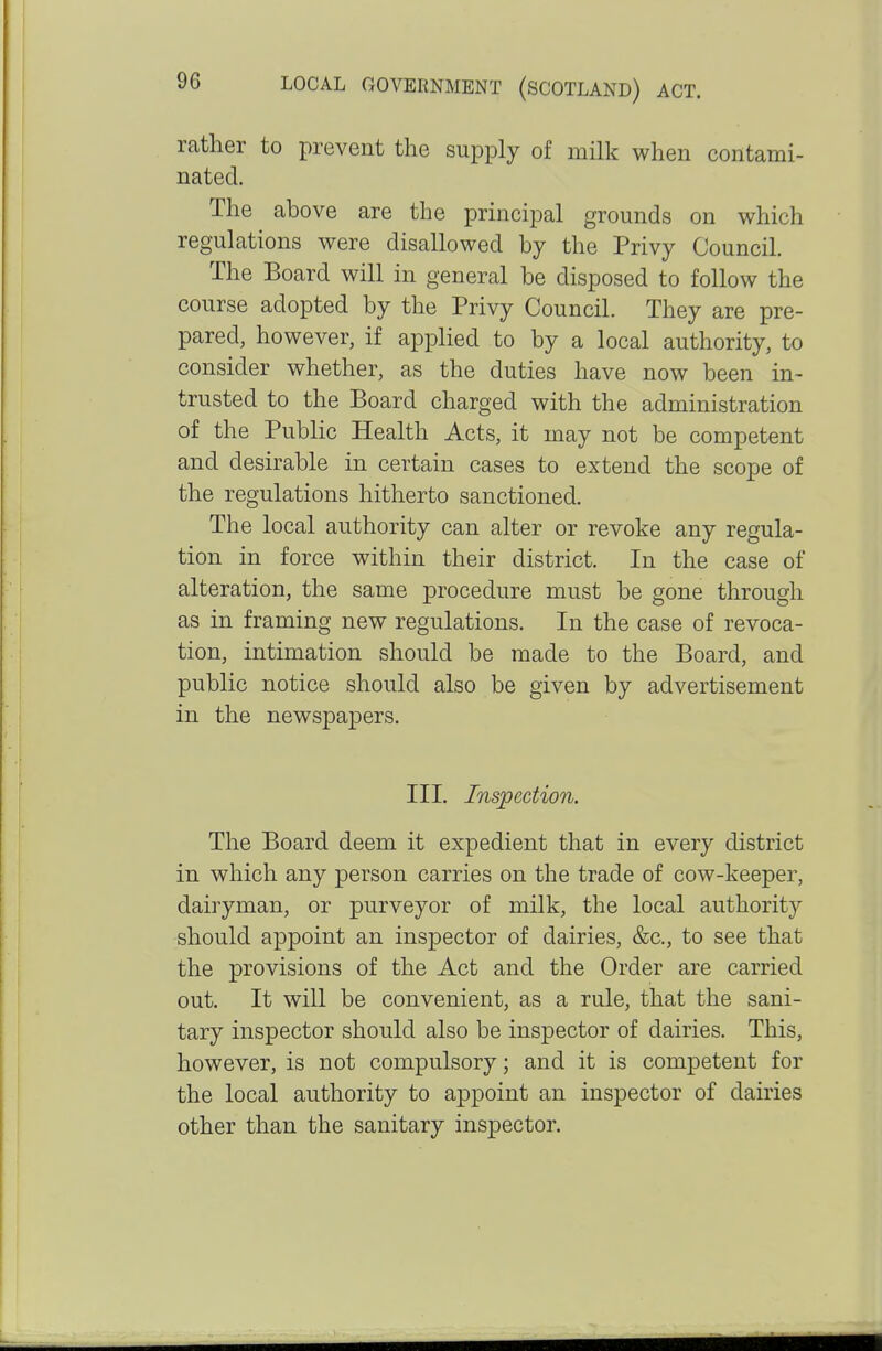 rather to prevent the supply of milk when contami- nated. The above are the principal grounds on which regulations were disallowed by the Privy Council. The Board will in general be disposed to follow the course adopted by the Privy Council. They are pre- pared, however, if applied to by a local authority, to consider whether, as the duties have now been in- trusted to the Board charged with the administration of the Public Health Acts, it may not be competent and desirable in certain cases to extend the scope of the regulations hitherto sanctioned. The local authority can alter or revoke any regula- tion in force within their district. In the case of alteration, the same procedure must be gone through as in framing new regulations. In the case of revoca- tion, intimation should be made to the Board, and public notice should also be given by advertisement in the newspapers. III. Inspection. The Board deem it expedient that in every district in which any person carries on the trade of cow-keeper, dairyman, or purveyor of milk, the local authority should appoint an inspector of dairies, &c., to see that the provisions of the Act and the Order are carried out. It will be convenient, as a rule, that the sani- tary inspector should also be inspector of dairies. This, however, is not compulsory; and it is competent for the local authority to appoint an inspector of dairies other than the sanitary inspector.