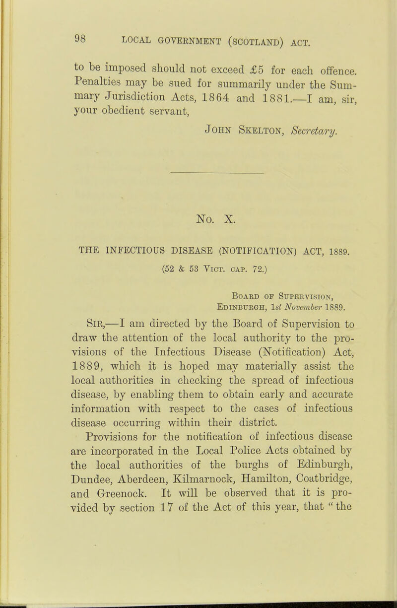 to be imposed should not exceed £5 for each offence. Penalties may be sued for summarily under the Sum- mary Jurisdiction Acts, 1864 and 1881.—I am, sir, your obedient servant, John Skelton, Secretary. No. X. THE INFECTIOUS DISEASE (NOTIFICATION) ACT, 1889. (52 & 53 Vict. cap. 72.) BoABD OF Supervision, EdinbuPvGH, 1st Novemter 1889. Sir,—I am directed by the Board of Supervision to draw the attention of the local authority to the pro- visions of the Infectious Disease (Notification) Act, 1889, which it is hoped may materially assist the local authorities in checking the spread of infectious disease, by enabling them to obtain early and accurate information with respect to the cases of infectious disease occurring within their district. Provisions for the notification of infectious disease are incorporated in the Local Police Acts obtained by the local authorities of the burghs of Edinburgh, Dundee, Aberdeen, Kilmarnock, Hamilton, Coatbridge, and Greenock. It will be observed that it is pro- vided by section 17 of the Act of this year, that  the