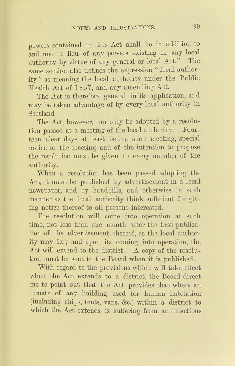 powers contained in this Act shall be in addition to and not in lieu of any powers existing in any local authority by virtue of any general or local Act. The same section also defines the expression  local author- ity  as meaning the local authority under the Public Health Act of 1867, and any amending Act. The Act is therefore general in its application, and may be taken advantage of by every local authority in Scotland. The Act, however, can only be adopted by a resolu- tion passed at a meeting of the local authority. Four- teen clear days at least before such meeting, special notice of the meeting and of the intention to propose the resolution must be given to every member of the authority. When a resolution has been passed adopting the Act, it must be published by advertisement in a local newspaper, and by handbills, and otherwise in such manner as the local authority think sufficient for giv- ing notice thereof to all persons interested. The resolution will come into operation at such time, not less than one month after the first publica- tion of the advertisement thereof, as the local author- ity may fix; and upon its coming into operation, the Act will extend to the district. A copy of the resolu- tion must be sent to the Board when it is published. With regard to the provisions which will take effect when the Act extends to a district, the Board direct me to point out that the Act provides that where an inmate of any building used for human habitation (including ships, tents, vans, &c.) within a district to which the Act extends is suffering from an infectious