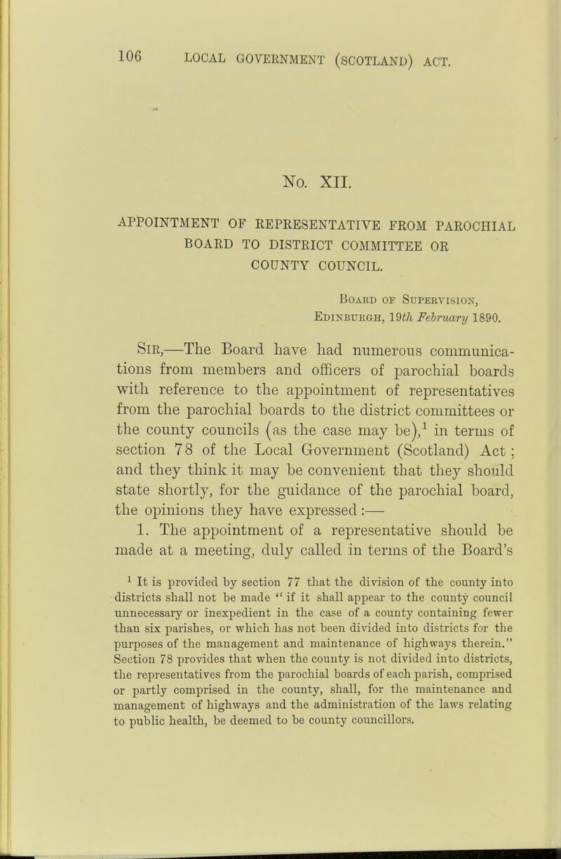 No. XII. APPOINTMENT OF REPRESENTATIVE FROM PAROCHIAL BOARD TO DISTRICT COMMITTEE OR COUNTY COUNCIL. BoABD OF Supervision, Edinburgh, 19th February 1890. SiE,—The Board have had numerous communica- tions from members and officers of parochial boards with reference to the appointment of representatives from the parochial boards to the district committees or the county councils (as the case may be),^ in terms of section 78 of the Local Government (Scotland) Act; and they think it may be convenient that they should state shortly, for the guidance of the parochial board, the opinions they have expressed:— 1. The appointment of a representative should be made at a meeting, duly called in terms of the Board's ^ It is provided by section 77 that the division of the county into districts shall not be made if it shall appear to the county council unnecessary or inexpedient in the case of a county containing fewer than six parishes, or which has not been divided into districts for the purposes of the management and maintenance of highways therein. Section 78 provides that when the county is not divided into districts, the representatives from the parochial boards of each parish, comprised or partly comprised in the county, shall, for the maintenance and management of highways and the administration of the laws relating to public health, be deemed to be county councillors.