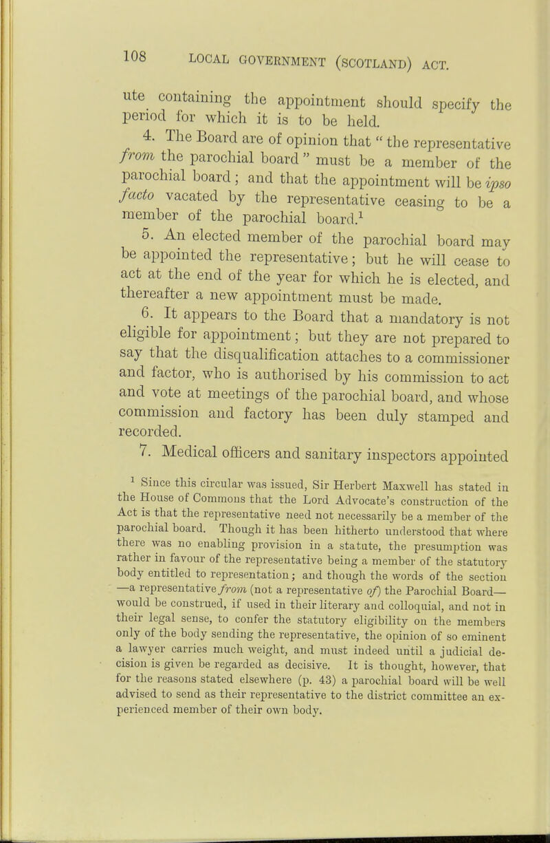 Ute containing the appointment should specify the period for which it is to be held. 4. The Board are of opinion that  the representative from the parochial board  must be a member of the parochial board; and that the appointment will be^>6•o facto vacated by the representative ceasing to be a member of the parochial board.^ 5. An elected member of the parochial board may be appointed the representative; but he will cease to act at the end of the year for which he is elected, and thereafter a new appointment must be made. 6. It appears to the Board that a mandatory is not eligible for appointment; but they are not prepared to say that the disqualification attaches to a commissioner and factor, who is authorised by his commission to act and vote at meetings of the parochial board, and whose commission and factory has been duly stamped and recorded. 7. Medical officers and sanitary inspectors appointed 1 Since this circular was issued, Sir Herbert Maxwell has stated in the House of Commons that the Lord Advocate's construction of the Act is that the representative need not necessarily be a member of the parochial board. Though it has been hitherto understood that where there was no enabling provision in a statute, the presumption was rather in favour of the representative being a member of the statutory body entitled to representation; and though the words of the section —a representative/ro??i (not a representative of) the Parochial Board- would be construed, if used in their literary and colloquial, and not in their legal sense, to confer the statutory eligibility on the members only of the body sending the representative, the opinion of so eminent a lawyer carries much weight, and must indeed until a judicial de- cision is given be regarded as decisive. It is thought, however, that for the reasons stated elsewhere (p. 43) a parochial board will be well advised to send as their representative to the district committee an ex- perienced member of their own body.