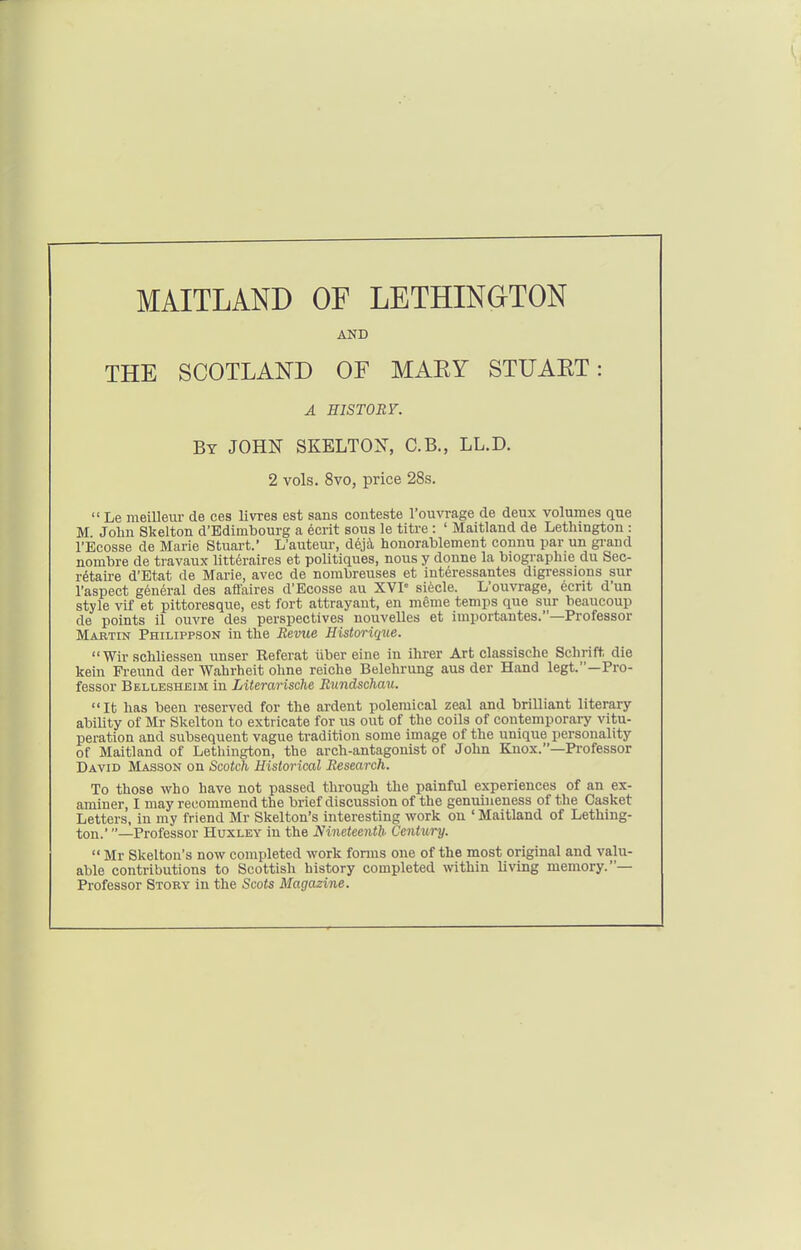 MAITLAND OF LETHINGTON AND THE SCOTLAND OF MAEY STUAET: A EISTORr. By JOHN SKELTON, C.B., LL.D. 2 vols. 8vo, price 28s.  Le meilleiu- de ces livres est sans conteste I'ouvrage de deux volumes que M John Skelton d'Bdimbourg a ecrit sous le titre : ' Maitland de Lethington : I'Ecosse de Marie Stuart.' L'auteur, deja houorablement connu par un gi-and nombre de travaux litteraires et politiques, nous y donne la biographie du Sec- retaire d'Etat de Marie, avec de nombreuses et interessantes digressions sur I'aspect general des affaires d'Ecosse au XVP si6cle. L'ouvrage, eerit d'un style vif et pittoresque, est fort attrayaut, en meme temps que sur beaucoup de points il ouvre des perspectives nouvelles et importantes.—Professor Mabtin Philippson in the Bevue Historique.  Wir schliessen tmser Referat iiber eine in ihrer Art classische Schrift die kein Freund der Wahrheit olme reiche Belehrung aus der Hand legt.—Pro- fessor Bellesheim in Literarische Rundschau. It has been reserved for the ardent polemical zeal and brilliant literary ability of Mr Skelton to extricate for us out of the coils of contemporary vitu- peration and subsequent vague tradition some image of the unique personality of Maitland of Lethington, the arch-antagonist of John Knox.—Professor David Masson on Scotch Historical Research. To those who have not passed through the painful experiences of an ex- aminer, I may recommend the brief discussion of the genuineness of the Casket Letters, in my friend Mr Skelton's interesting work on ' Maitland of Lething- ton.' —Professor Huxley in the Nineteenth Centtiry.  Mr Skelton's now completed work forms one of the most original and valu- able contributions to Scottish history completed within living memory.— Professor Story in the Scots Magazine.