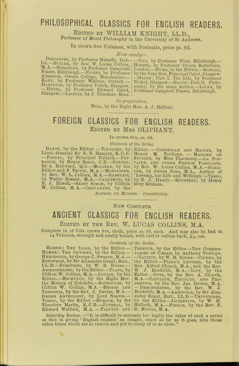 PHILOSOPHICAL CLASSICS FOR ENGLISH READERS. Edited by WILLIAM KNIGHT, LL.D., Professor of Moral Philosophy in the University of St Andrews. In crown 8vo Volumes, with Portraits, price 38. 6d. Now ready— Descartes, by Professor Mahaffy, Dub- Vt'a~^'^'^'^^^' Lucas Collins, M.A.—Berkeley, by Professor Campbell Praser, Edinburgh.—Pichte, by Professor Adamson, Owens College, Manchester.— Kant, by Professor Wallace, Oxford.— Hamilton, by Professor Veitch, Glasgow. — Hegel, by Professor Edward Caird, Glasgow.—Leibniz, by J. Theodore Merz. —Vico, by Professor Flint, Edinburgh.— Hobbes, by Professor Groom Robertson, London.—Hume, by the Editor.—Spinoza, by the Very Rev. Principal Caird, Glasgow. —Bacon: Part I. The Life, by Professor Nichol, Glasgow.—Bacon : Part IL Philo- sophy, by the same Author.—Locke, by Professor Campbell Eraser, Edinburgh. In preparation. Mill, by the Right Hon. A. J. Balfour. FOREIGN CLASSICS FOR ENGLISH READERS. Edited by Mrs OLIPHANT. In crowu 8vo, 2s. 6d. Contents of the Series. Dante, by the Editor. —Voltaire, by Lieut.-General Sir E. B. Haniley, K.C.B. — Pascal, by Principal TuUoch.—Pet- rarch, by Henry Reeve, C.B.—Goethe, By A. Hayward, Q.C.—Moliere, by the Editor and F. Tarver, M. A.—Montaigne, by Rev. W. L. Collins, M.A—Rabelais, by Walter Besaut, M. A.—Calderon, by E. J. Hasell.—Saint Simon, by Clifton W. Collins, M.A.—Cervantes, by the Editor. — CoRNEiLLE AND Racine, by Henry M. Trollope. — Madame de Sevigne, by Miss Thackeray.—La Fon- taine, and other French Fabulists, by Rev. W. Lucas Collins, M. A.—Schil- ler, by James Sime, M.A., Author of 'Lessing, his Life and Writings.'—Tasso, by B. J. Hasell.—Rousseau, by Henry Grey Graham. Alfred de Musset. Immediately. Now Complete. ANCIENT CLASSICS FOR ENGLISH READERS. Edited by the Rev. W. LUCAS COLLINS, M.A. Complete in 28 Vols, crown Svo, cloth, price 2s. 6d. each. And may also be had in 14 Volumes, strongly and neatly bound, with calf or vellum back, £^3, los. Contents of Homer : The Iliad, by the Editor.— Homer : The Odyssey, by the Editor.— Herodotus, by George C. Swayne, M.A.— Xbnophon, by Sir Alexander Grant, Bart., LL.D.—Euripides, by W. B. Donne.— Aristophanes, by the Editor.—Plato, by Clifton W. Collins, M.A.—Lucian, by the Editor.—aiscHYLUS, by the Right Rev. the Bishop of Colombo.—Sophocles, by Clifton W. Collins, M.A.—Hesiod and Theoonis, by the Rev. J. Davies, M.A.— Greek Anthology, by Lord Neaves.— Virgil, by the Editor.—Horace, by Sir Theodore Martin, K.C.B.—Juvenal, by Edward Walford, M.A. — Plautus and the Series. Terence, by the Editor.—The Commen- taries OP C^SAR, by Anthony TroUope. —Tacitus, by W. B. Donne.—Cicero, by the Editor.—Pliny's Letters, by the Rev. Alfred Church, M.A., and the Rev. W J. Brodribb, M.A.—Livy, by the Editor.—Ovid, by the Rev. A. Church, M.A.—Catullus, Tibullus, and Pro-, pertius, by the Rev. Jas. Davies, M.A. — Demosthenes, by the Rev. W. J. Brodribb, M. A.—Aristotle, by Sir Alex- ander Grant, Bart., LL.D.—Thucydides, by the Editor.—Lucretius, by W. H. Mallock, M.A.—Pindar, by the Rev. F. D. Morice, M.A. Saturday Review.—It is difficult to estimate too highly the value of such a series as this in giving 'English readers' an insight, exact as far as it goes, into those olden times which are so remote and yet to many of us so close.