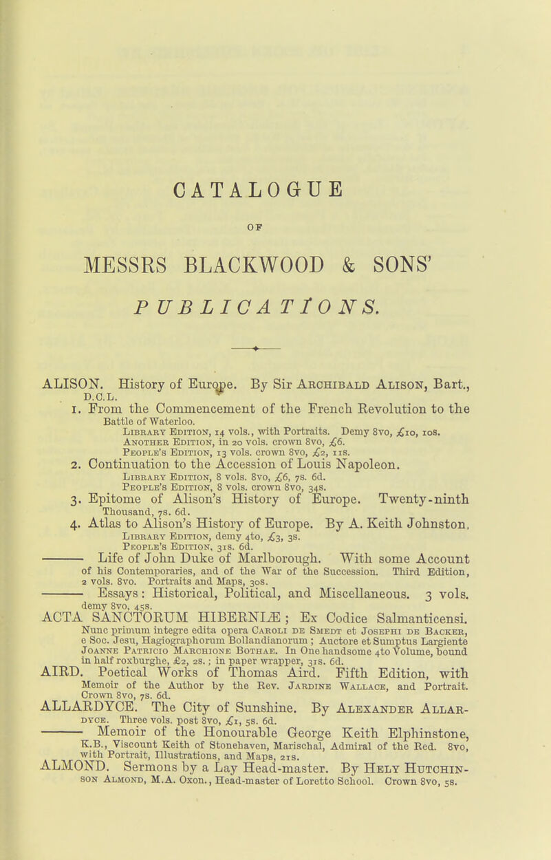 OF MESSRS BLACKWOOD & SONS' P UBLICA T IONS. ALISON. History of Europe. By Sir Archibald Alison, Bart., D.C.L. *■ 1. From the Commencement of the French Revolution to the Battle of Waterloo. Library Edition, 14 vols., •with. Portraits. Demy 8vo, £10, los. Another Edition, in 20 vols, cro^vn 8vo, £6. People's Edition, 13 vols, crown 8vo, £2, iis. 2. Continuation to the Accession of Louis Napoleon. Library Edition, 8 vols. 8vo, £6, 7s. 6d. People's Edition, 8 vols, cro'wn 8vo, 34s. 3. Epitome of Alison's History of Europe. Twenty.ninth Thousand, 7s. 6d. 4. Atlas to Alison's History of Europe. By A. Keith Johnston, Library Edition, demy 4to, £-i, 3s. People's Edition, 31s. 6d. Life of John Duke of Marlborough. With some Account of his Contemporaries, and of the War of the Succession. Third Edition, 2 vols. 8vo. Portraits and Maps, 30s. Essays: Historical, Political, and Miscellaneous. 3 vols. demy 8vo, 45s. ACTA SANCTORUM HIBERNI^ ; Ex Codice Salmanticensi. Nunc priuium integre edita opera Caroli de Smedt et Josephi de Backer, 6 Soc. Jesu, Hagiographorum Bollandianorum ; Auctore et Sumptus Largiente Joanne Patricio Marchione Bothae. In One handsome 4to Volume, bound in half roxburghe, £2, 2s.; in paper wrapper, 31s. 6d. AIRD. Poetical Works of Thomas Aird. Fifth Edition, with Memoir of the Author by the Rev. Jardine Wallace, and Portrait. Cro\vn 8vo, 7s. 6d. ALLARDYCE. The City of Sunshine. By Alexander Allar- DYCE. Three vols, post 8vo, £1, 5s. 6d. Memoir of the Honourable George Keith Elphinstone, K.B., Viscount Keith of Stonehaven, Marischal, Admiral of the Red. 8yo, with Portrait, Illustrations, and Maps, 21s. ALMOND. Sermons by a Lay Head-master. By Helt Hutchin- son Almond, M.A. Oxon., Head-master of Loretto School. Crown 8vo, 5s.