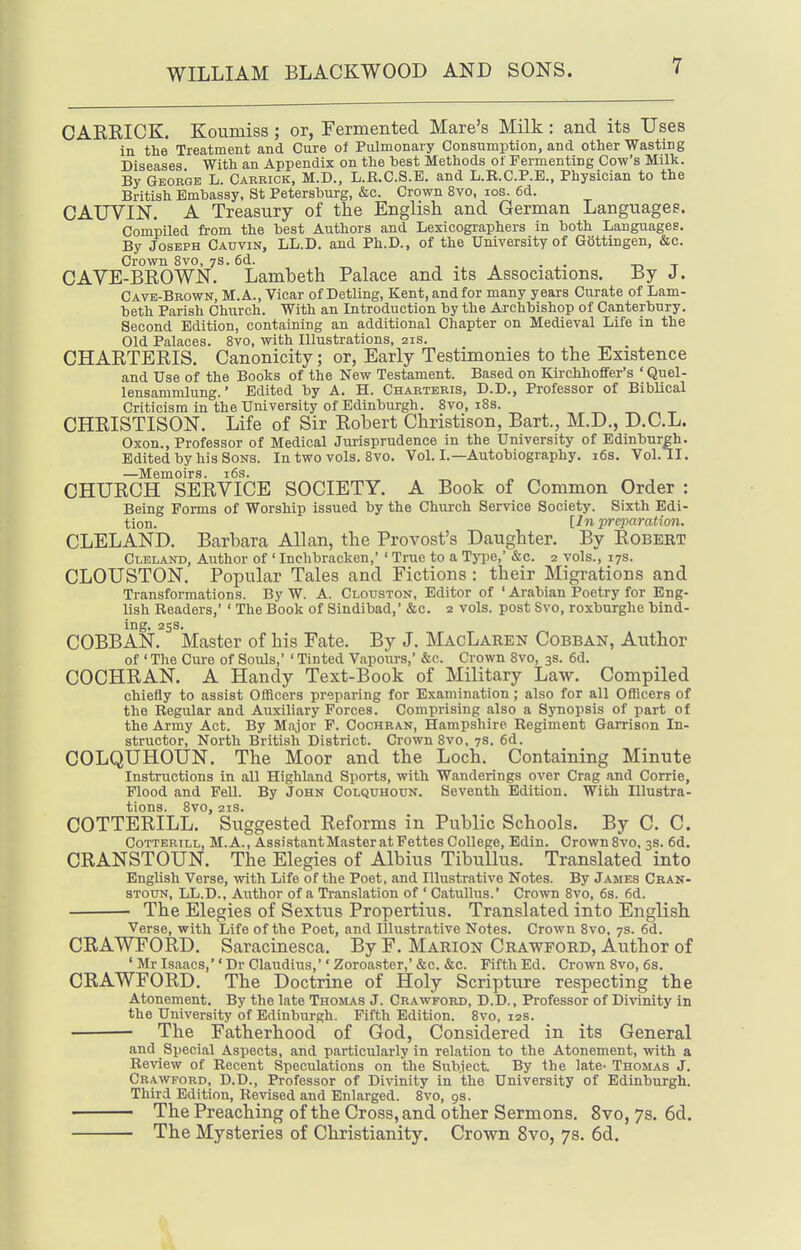 CAKEICK. Koumiss; or, Fermented Mare's Milk: and its Uses in the Treatment and Cure of Pulmonary Consumption, and other Wasting Diseases With an Appendix on the best Methods of Fermenting Cow's Milk. By Geobqe L. Careick, M.D., L.R.C.S.E. and L.R.C.P.E., Physician to the British Embassy, St Petersburg, &c. Crown 8vo, los. 6d. CAUVIN. A Treasury of the English and German Languages. Compiled from the best Authors and Lexicographers in both Languages. By JosKPH Catjvin, LL.D. and Ph.D., of the University of Gottingen, &c. Crown 8vo, 7S. 6d. . -r, ^ CAVE-BROWN. Lambeth Palace and its Associations. By J. Cave-Brown, M.A., Vicar of Detling, Kent, and for many years Curate of Lam- beth Parish Church. With an Introduction by the Archbishop of Canterbury. Second Edition, containing an additional Chapter on Medieval Life in the Old Palaces. 8vo, with Illustrations, 21s. CHARTERIS. Canonicity; or, Early Testimonies to the Existence and Use of the Books of the New Testament. Based on KirchhofiFer's ' Quel- lensammlung.' Edited by A. H. Charteris, D.D., Professor of Biblical Criticism in the University of Edinburgh. 8vo, i8s. ^ ^ t CHRISTISON. Life of Sir Robert Christison, Bart., M.D., D.C.L. Oxon., Professor of Medical Jurisprudence in the University of Edinburgh. Edited by his Sons. In two vols. 8vo. Vol. I.—Autobiography. i6s. Vol.11. —Memoirs. i6s. CHURCH SERVICE SOCIETY. A Book of Common Order : Being Forms of Worship issued by the Church Service Society. Sixth Edi- tion. [In preparation. CLELAND. Barbara Allan, the Provost's Daughter. By Robert Cleland, Author of ' Inchbracken,' ' True to a Tyi^e, &c. 2 vols., 17s. CLOUSTON. Popular Tales and Fictions: their Migrations and Transformations. By W. A. Clouston, Editor of ' Arabian Poetry for Eng- lish Readers,' ' The Book of Sindibad,' &c. 2 vols, post Svo, roxburghe bind- ing, 25s. COBBAN. Master of his Fate. By J. MacLaren Cobban, Author of ' The Cure of Souls,' ' Tinted Vapours,' &c. Crown Svo, 3s. 6d. COCHRAN. A Handy Text-Book of Military Law. Compiled chiefly to assist Offlcers preparing for Examination; also for all OflScers of the Regular and Auxiliary Forces. Comprising also a Synopsis of part of the Army Act. By Major F. Cochran, Hampshire Regiment Garrison In- structor, North British District. Crown 8vo, 7s. 6d. COLQUHOUN. The Moor and the Loch. Containing Minute Instructions in all Highland Sports, with Wanderings over Crag and Corrie, Flood and Fell. By John Colqtjhodn. Seventh Edition. With Illustra- tions. Svo, 2IS. COTTERILL. Suggested Reforms in Public Schools. By C. C. CoTTERiLL, M.A., Assi .stant Master at Fettes College, Edin. Crown Svo. 3s. 6d. CRANSTOUN. The Elegies of Albius TibuUus. Translated into English Verse, with Life of the Poet, and Illustrative Notes. By James Cran- STouN, LL.D., Author of a Translation of ' Catullus.' Crown Svo, 6s. 6d. The Elegies of Sextus Propertius. Translated into English Verse, with Life of the Poet, and Illustrative Notes. Crown Svo, 7s. 6d. CRAWFORD. Saracinesca. By F. Marion Crawford, Author of ' Mr Isaacs,'' Dr Claudius,'' Zoroaster,' &c. &c. Fifth Ed. Crown Svo, 6s. CRAWFORD. The Doctrine of Holy Scripture respecting the Atonement. By the late Thomas J. Crawford, D.D. , Professor of Divinity in the University of Edinburgh. Fifth Edition. Svo, 12s. The Fatherhood of God, Considered in its General and Special Aspects, and particularly in relation to the Atonement, with a Review of Recent Speculations on the Siibject. By the late- Thomas J. Crawford, D.D., Professor of Divinity in the University of Edinburgh. Third Edition, Revised and Enlarged. Svo, 9s. ■ The Preaching of the Cross, and other Sermons. Svo, 7s. 6d. The Mysteries of Christianity. Crown Svo, 73. 6d.