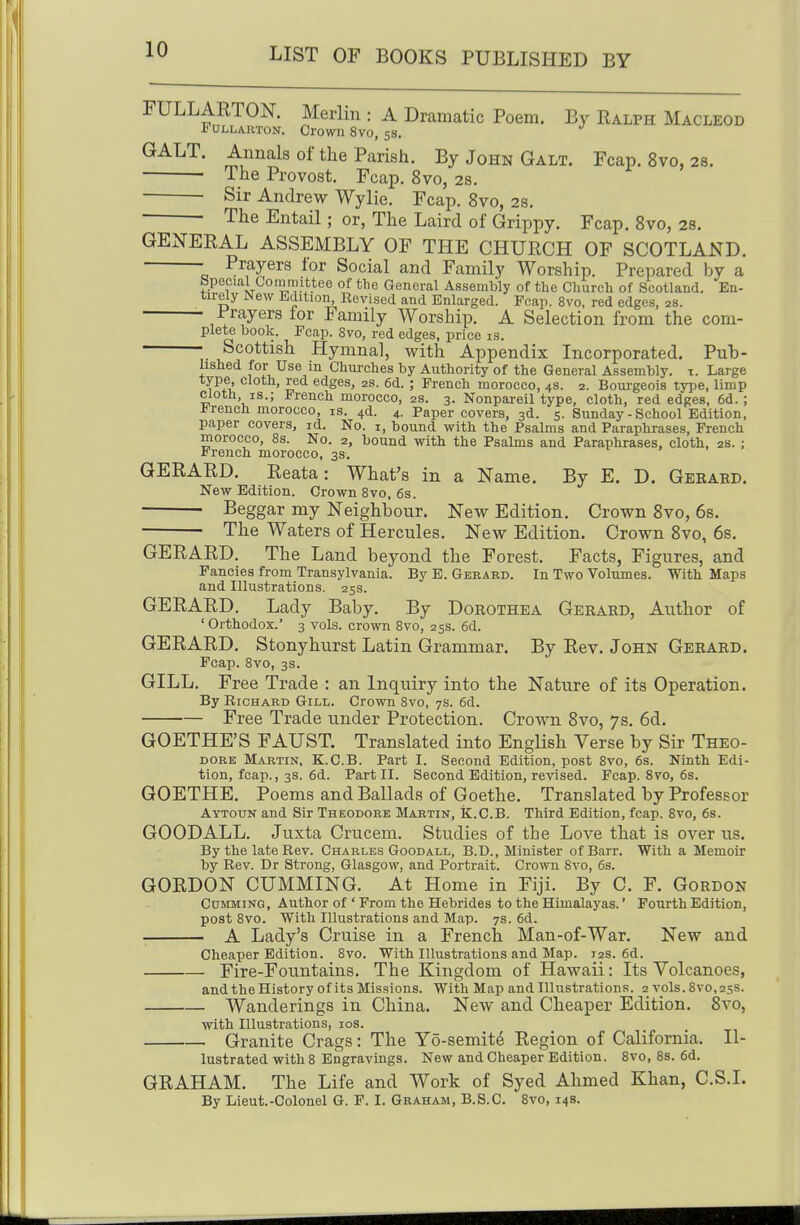 FULLARTON. Merlin : A Dramatic Poem. By Ralph Macleod FuLLARTON. Crown 8V0, 58. GALT. Annals of the Parish. By John Galt. Fcap. 8vo, 28. • The Provost. Fcap. 8vo, 2s. Sir Andrew Wylie. Fcap. 8vo, 2s. ■ The Entail; or, The Laird of Grippy. Fcap. Svo, 2S. GENERAL ASSEMBLY OF THE CHURCH OF SCOTLAND. • Prayers tor Social and Family Worship. Prepared by a Special Cotnmittee of the General Assembly of the Cliurch of Scotland. En- tirely New Edition, Eevised and Enlarged. Fcap. Svo, red edges, 2s. Prayers for Family Worship. A Selection from the com- plete book. Fcap. Svo, red edges, price is. ■ Scottish Hymnal, with Appendix Incorporated. Pub- lished for Use in Churches by Authority of the General Assembly, x. Large type cloth, red edges, 2s. 6d. ; French morocco, 4s. 2. Bourgeois type, limp Cloth, IS.; French morocco, 2s. 3. Nonpareil type, cloth, red edges, 6d.; -trench morocco, is. 4d. 4. Paper covers, 3d. 5. Sunday - School Edition, paper covers, id. No. 1, bound with the Psalms and Paraphrases, French morocco, Ss. No. 2, bound with the Psalms and Paraphrases, cloth, 2s. ; French morocco, 3s. GERARD. Reata: What's in a Name. By E. D. Gekard. New Edition. Crown Svo, 6s. • Beggar my Neighbour, New Edition. Crown Svo, 68. The Waters of Hercules. New Edition. Crown Svo, 6s. GERARD. The Land beyond the Forest. Facts, Figures, and Fancies from Transylvania. By E. Gerard. In Two Volumes. With Maps and Illustrations. 25s. GERARD. Lady Baby. By Dorothea Gerard, Author of ' Orthodox.' 3 vols, crown Svo, 253. 6d. GERARD. Stonyhurst Latin Grammar. By Rev. John Gerard. Fcap. Svo, 3s. GILL. Free Trade : an Inquiry into the Nature of its Operation. By Richard Gill. Crown Svo, 7s. 6d. Free Trade under Protection. Crown Svo, 7s. 6d. GOETHE'S FAUST. Translated into English Verse by Sir Theo- dore Martin, K.C.B. Part I. Second Edition, post Svo, 6s. Ninth Edi- tion, fcap., 3s. 6d. Part II. Second Edition, revised. Fcap. Svo, 6s. GOETHE. Poems and Ballads of Goethe. Translated by Professor Aytoun and Sir Theodore Martin, K.C.B. Third Edition, fcap. Svo, 6s. GOODALL. Juxta Crucem. Studies of the Love that is over us. By the late Rev. Charles Goodall, B.D., Minister ofBarr. With a Memoir by Rev. Dr Strong, Glasgow, and Portrait. Crown Svo, 6s. GORDON CUMMING. At Home in Fiji. By C. F. Gordon Gumming, Author of ' Prom the Hebrides to the Himalayas.' Fourth Edition, post Svo. With Illustrations and Map. 7s. 6d. A Lady's Cruise in a French Man-of-War. New and Cheaper Edition. Svo. With Illustrations and Map. 12s. 6d. Fire-FoiTutains. The Kingdom of Hawaii: Its Volcanoes, andtheHistory of its Missions. With Map and Illustrations. 2 vols. Svo, 25s. Wanderings in China. New and Cheaper Edition. Svo, with Illustrations, los. Granite Crags: The Yo-semite Region of California. Il- lustrated with 8 Engravings. New and Cheaper Edition. Svo, Ss. 6d. GRAHAM. The Life and Work of Syed Ahmed Khan, C.S.I By Lieut.-Colonel G. F. I. Graham, B.8.C. Svo, 14s.